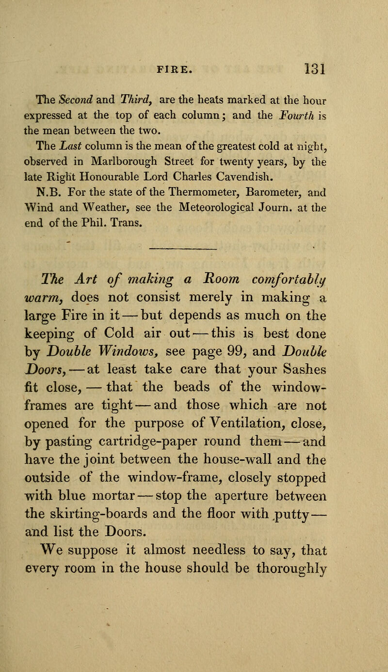 The Second and Third, are the heats marked at the hour expressed at the top of each column; and the Fourth is the mean between the two. The Last column is the mean of the greatest cold at night, observed in Marlborough Street for twenty years, by the late Right Honourable Lord Charles Cavendish. N.B. For the state of the Thermometer, Barometer, and Wind and Weather, see the Meteorological Journ. at the end of the Phil. Trans. The Art of making a Room comfortabli/ warm J does not consist merely in making a large Fire in it — but depends as much on the keeping of Cold air out — this is best done by Double Windows, see page 99, and Double Doors, — at least take care that your Sashes fit close, — that the beads of the window- frames are tight — and those which are not opened for the purpose of Ventilation, close, by pasting cartridge-paper round them — and have the joint between the house-wall and the outside of the window-frame, closely stopped with blue mortar — stop the aperture between the skirting-boards and the floor with .putty— and list the Doors. We suppose it almost needless to say, that every room in the house should be thoroughly