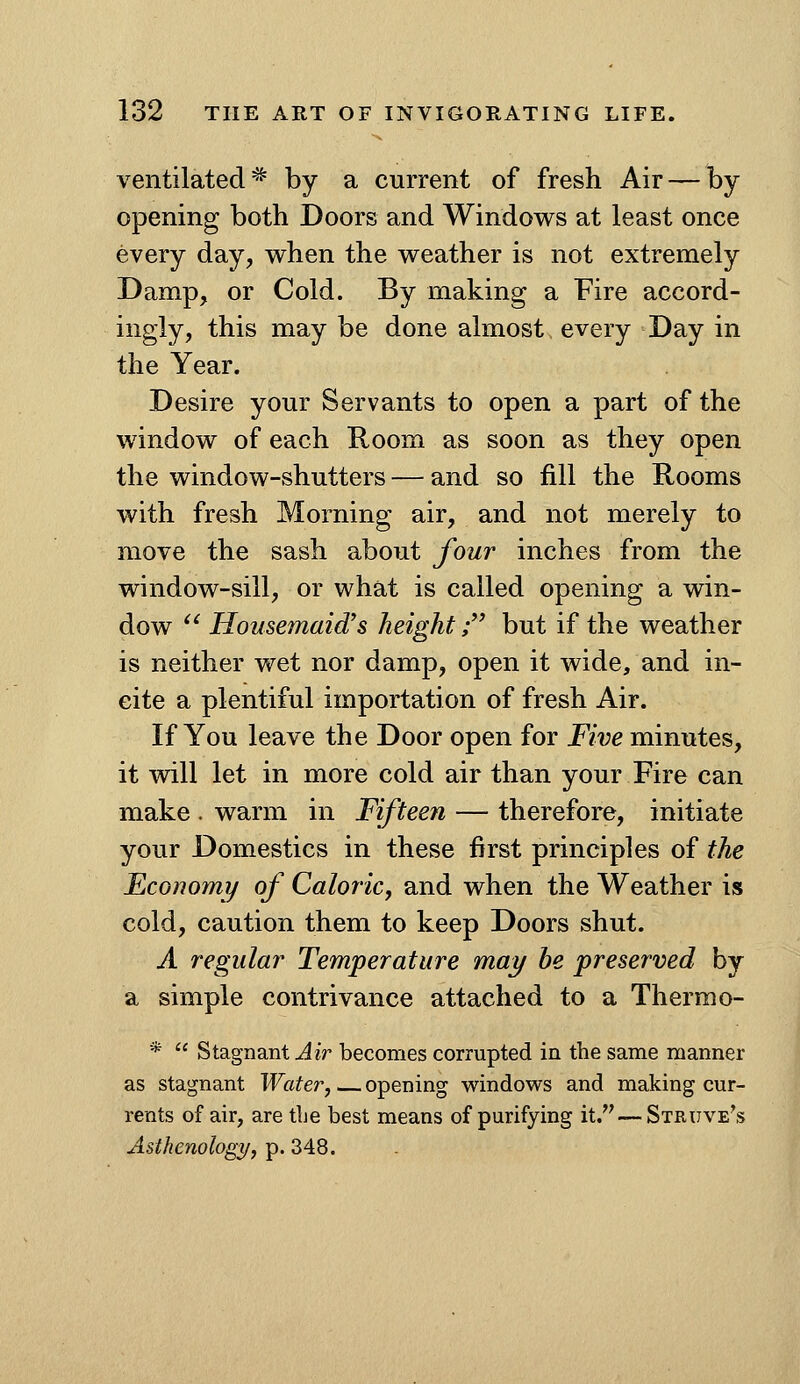 ventilated^ by a current of fresh Air — by opening both Doors and Windows at least once every day, when the weather is not extremely Damp, or Cold. By making a Fire accord- ingly, this may be done almost every Day in the Year. Desire your Servants to open a part of the window of each Room as soon as they open the window-shutters — and so fill the Rooms with fresh Morning air, and not merely to move the sash about four inches from the window-sill, or what is called opening a win- dow  Housemaid's height; but if the weather is neither wet nor damp, open it wide, and in- cite a plentiful importation of fresh Air. If You leave the Door open for Five minutes, it will let in more cold air than your Fire can make . warm in Fifteen — therefore, initiate your Domestics in these first principles of the Economy of Caloric, and when the Weather is cold, caution them to keep Doors shut. A regular Temperature may he preserved by a simple contrivance attached to a Therm o- *  Stagnant Air becomes corrupted in the same manner as stagnant Water, opening windows and making cur- rents of air, are tLe best means of purifying it. — Struve's Asthenology, p. 348.
