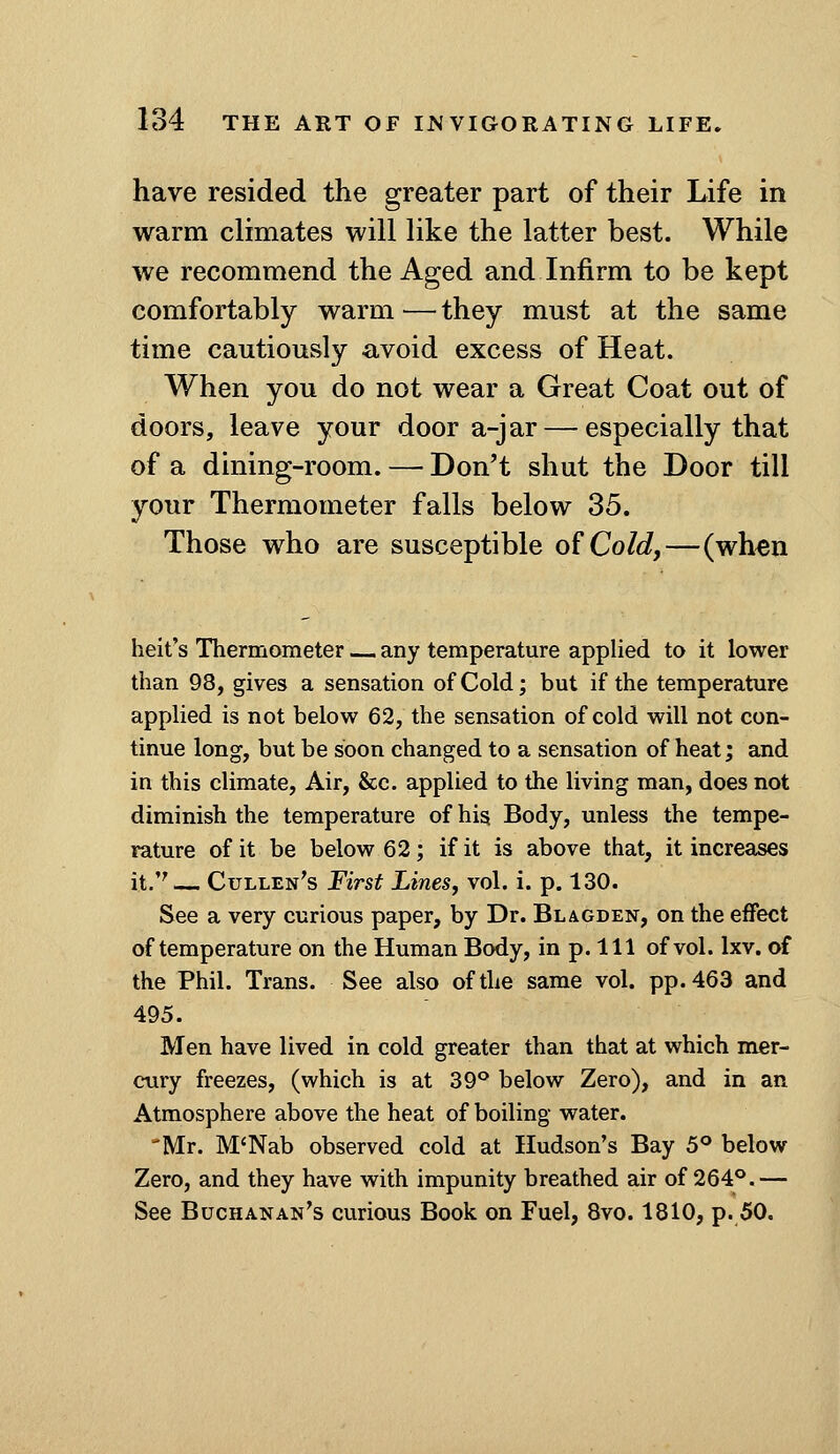 have resided the greater part of their Life in warm climates will like the latter best. While we recommend the Aged and Infirm to be kept comfortably warm — they must at the same time cautiously avoid excess of Heat. When you do not wear a Great Coat out of doors, leave your door a-jar — especially that of a dining-room. — Don't shut the Door till your Thermometer falls below 35. Those who are susceptible of Co/c?,—(wh^n belt's Thermometer — any temperature applied to it lower than 98, gives a sensation of Cold; but if the temperature applied is not below 62, the sensation of cold will not con- tinue long, but be soon changed to a sensation of heat; and in this climate, Air, &c. applied to the living man, does not diminish the temperature of his Body, unless the tempe- rature of it be below 62; if it is above that, it increases it.''— Cullen's First Lines, vol. i. p. 130. See a very curious paper, by Dr. Blagden, on the effect of temperature on the Human Body, in p. Ill of vol. Ixv. of the Phil. Trans. See also of the same vol. pp.463 and 495. Men have lived in cold greater than that at which mer- cury freezes, (which is at 39*^ below Zero), and in an Atmosphere above the heat of boiling water. Mr. M'Nab observed cold at Hudson's Bay 5° below Zero, and they have with impunity breathed air of 264°.— See Buchanan's curious Book on Fuel, 8vo. 1810, p. 50.