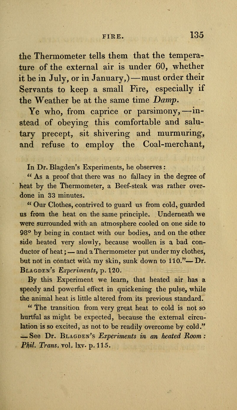 the Thermometer tells them that the tempera- ture of the external air is under 60, whether it be in July, or in January,)—must order their Servants to keep a small Fire, especially if the Weather be at the same time Damp. Ye who, from caprice or parsimony,—in- stead of obeying this comfortable and salu- tary precept, sit shivering and murmuring, and refuse to employ the Coal-merchant, In Dr. Blagden's Experiments, he observes :  As a proof that there was no fallacy in the degree of heat by the Thermometer, a Beef-steak was rather over- done in 33 minutes. '* Our Clothes, contrived to guard us from cold, guarded us from the heat on the same principle. Underneath we were surrounded with an atmosphere cooled on one side to OS'' by being in contact with our bodies, and on the other side heated very slowly, because woollen is a bad con- ductor of heat; — and a Thermometer put under my clothes, but not in contact with my skin, sunk down to 110.—Dr. Blagden's 'Experiments^ p. 120. By this Experiment we learn, that heated air has a speedy and powerful effect in quickening the pulse, while the animal heat is little altered from its previous standard. ** The transition from very great heat to cold is not so hurtful as might be expected, because the external circu- lation is so excited, as not to be readily overcome by cold. — See Dr. Blagden's Experiments in an heated Room : PhiL Trans, vol. Ixv. p. 115.