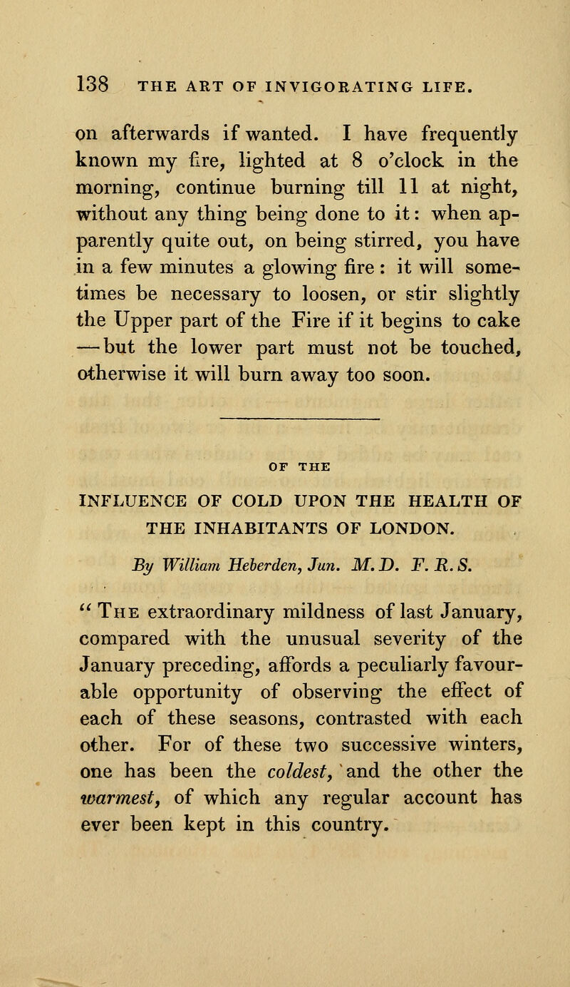 on afterwards if wanted. I have frequently known my fire, lighted at 8 o'clock in the morning, continue burning till 11 at night, without any thing being done to it: when ap- parently quite out, on being stirred, you have in a few minutes a glowing fire : it will some- times be necessary to loosen, or stir slightly the Upper part of the Fire if it begins to cake — but the lower part must not be touched, otherwise it will burn away too soon. INFLUENCE OF COLD UPON THE HEALTH OF THE INHABITANTS OF LONDON. % William Heherden, Jan. M. D. F. R. S.  The extraordinary mildness of last January, compared with the unusual severity of the January preceding, afibrds a peculiarly favour- able opportunity of observing the effect of each of these seasons, contrasted with each other. For of these two successive winters, one has been the coldest, ^ and the other the warmest, of which any regular account has ever been kept in this country.