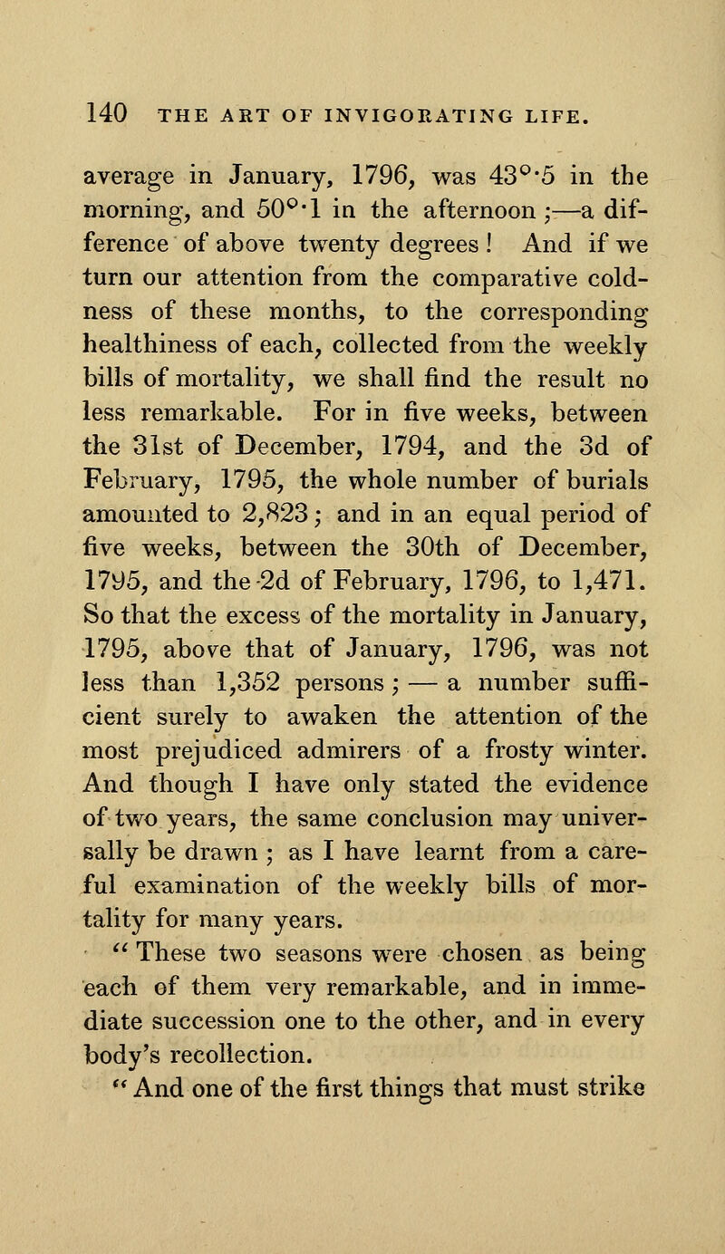 average in January, 1796, was 43*^*5 in the morning, and 50^*1 in the afternoon •■—a dif- ference of above twenty degrees ! And if we turn our attention from the comparative cold- ness of these months, to the corresponding healthiness of each, collected from the weekly bills of mortality, we shall find the result no less remarkable. For in five weeks, between the 31st of December, 1794, and the 3d of February, 1795, the whole number of burials amounted to 2,823; and in an equal period of five weeks, between the 30th of December, 1795, and the-2d of February, 1796, to 1,471. So that the excess of the mortality in January, 1795, above that of January, 1796, was not less than 1,352 persons ; — a number suffi- cient surely to awaken the attention of the most prejudiced admirers of a frosty winter. And though I have only stated the evidence of two years, the same conclusion may univer- sally be drawn ; as I have learnt from a care- ful examination of the weekly bills of mor- tality for many years. '^ These two seasons were chosen as being each of them very remarkable, and in imme- diate succession one to the other, and in every body's recollection.  And one of the first thing-s that must strike