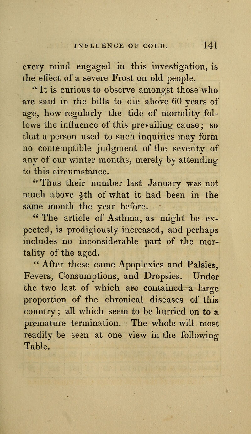 every mind engaged in this investigation, is the effect of a severe Frost on old people.  It is curious to observe amongst those who are said in the bills to die above 60 years of age, how regularly the tide of mortality fol- lows the influence of this prevailing cause; so that a person used to such inquiries may form no contemptible judgment of the severity of any of our winter months, merely by attending to this circumstance. ^' Thus their number last January was not much above ^th of what it had been in the same month the year before. ^' The article of Asthma, as might be ex- pected, is prodigiously increased, and perhaps includes no inconsiderable part of the mor- taUty of the aged.  After these came Apoplexies and Palsies, Fevers, Consumptions, and Dropsies. Under the two last of which are contained a large proportion of the chronical diseases of this country; all which seem to be hurried on to a premature termination. The whole will most readily be seen at one view in the following Table.