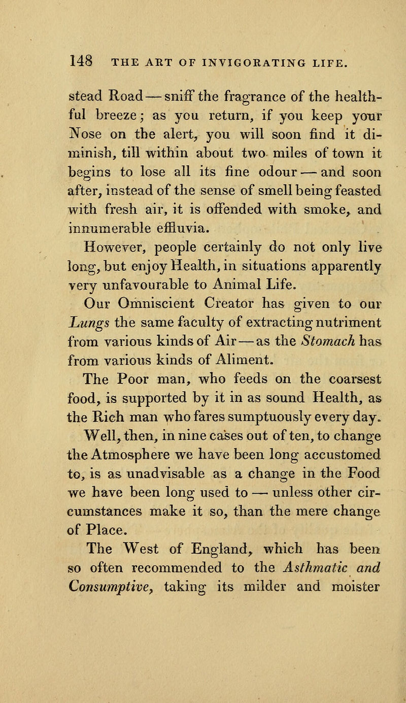 stead Road — snifF the fragrance of the health- ful breeze; as you return, if you keep yonr Nose on the alert^ you will soon find it di- minish, till within about two miles of town it begins to lose all its fine odour — and soon after, instead of the sense of smell being feasted with fresh air, it is offended with smoke, and innumerable effluvia. However, people certainly do not only live long, but enjoy Health, in situations apparently very unfavourable to Animal Life. Our Omniscient Creator has o^iven to our Lungs the same faculty of extracting nutriment from various kinds of Air — as the Stomach has from various kinds of Aliment. The Poor man, who feeds on the coarsest food, is supported by it in as sound Health, as the Rich man whofaressumptuously every day. Well, then, in nine cases out often, to change the Atmosphere we have been long accustomed to, is as unadvisable as a change in the Food we have been long used to — unless other cir- cumstances make it so, than the mere change of Place. The West of England, which has been so often recommended to the Asthmatic and Consumptive^ taking its milder and moister