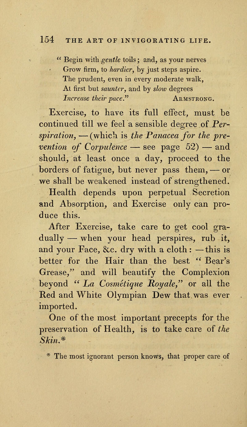  Begin with gentle toils; and, as your nerves Grow firm, to hardier, by just steps aspire. The prudent, even in every moderate walk, At first but saunter, and by slow degrees Increase their pace. Armstrong. Exercise, to have its full effect, must be continued till v^^e feel a sensible degree of Per- spiratiorif — (which is the Panacea for the pre- vention of Corpulence — see page 52) — and should, at least once a day, proceed to the borders of fatigue, but never pass them, — or we shall be weakened instead of strengthened. Health depends upon perpetual Secretion and Absorption, and Exercise only can pro- duce this. After Exercise, take care to get cool gra- dually — when your head perspires, rub it, and your Face, &c. dry with a cloth: —this is better for the Hair than the best  Bear's Grease, and will beautify the Complexion beyond  La Cosmetique Roi/ale/' or all the Red and White Olympian Dew that.was ever imported. One of the most important precepts for the preservation of Health, is to take care of the Skin.^ * The most ignorant person knows, that proper care of