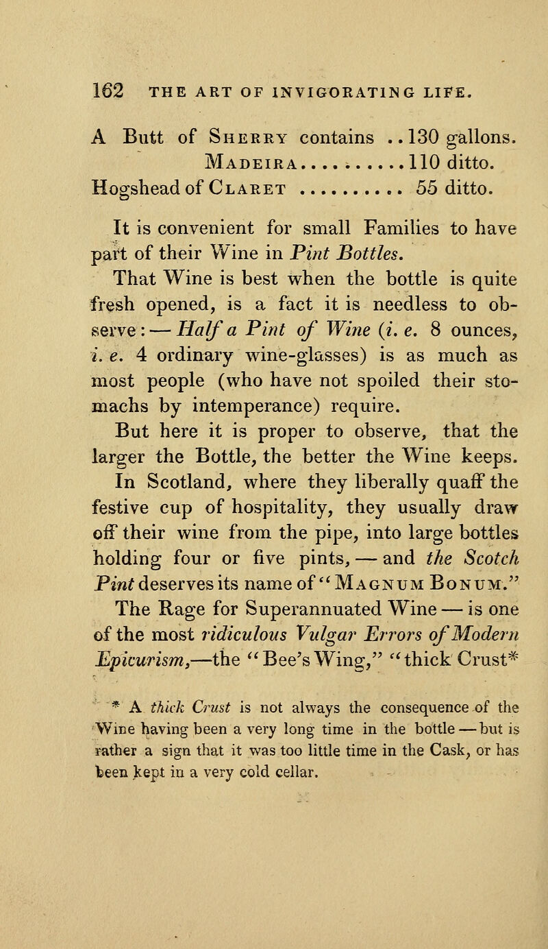 A Butt of Sherry contains .. 130 gallons. Madeira 110 ditto. Hogshead of Claret 66 ditto. It is convenient for small Families to have part of their Wine in Pint Bottles. That Wine is best when the bottle is quite fresh opened, is a fact it is needless to ob- serve : — Half a Pint of Wine (i, e. 8 ounces, i. e. 4 ordinary vv^ine-glasses) is as much as most people (who have not spoiled their sto- machs by intemperance) require. But here it is proper to observe, that the larger the Bottle, the better the Wine keeps. In Scotland, where they liberally quaff the festive cup of hospitality, they usually draw off their wine from the pipe, into large bottles holding four or five pints, — and the Scotch Pint deserves its name of *^ Magnum Bo num. The Rage for Superannuated Wine — is one of the most ridiculous Vulgar Errors of Modern Epicurism,—the ^^ Bee's Wing, ''thick Crust^' * A thick Crust is not always the consequence of the Wine having been a very long time in the bottle—but is mther a sign that it was too little time in the Cask, or has Ibeen kept in a very cold cellar.