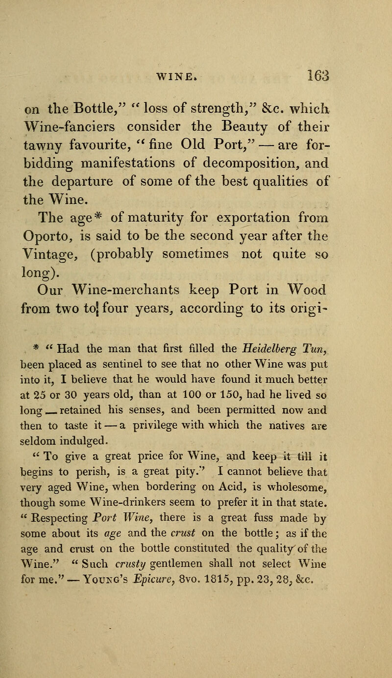 on the Bottle, '' loss of strength, &c. which Wine-fanciers consider the Beauty of their tawny favourite, '* fine Old Port, — are for- bidding manifestations of decomposition, and the departure of some of the best qualities of the Wine. . The age* of maturity for exportation from Oporto, is said to be the second year after the Vintage, (probably sometimes not quite so long). Our Wine-merchants keep Port in Wood from two toj four years, according to its origi- *  Had the man that first filled the Heidelberg Tun, been placed as sentinel to see that no other Wine was put into it, I believe that he would have found it much better at 25 or 30 years old, than at 100 or 150, had he lived so long retained his senses, and been permitted now and then to taste it — a privilege with which the natives are seldom indulged.  To give a great price for Wine, and keep it till it begins to perish, is a great pity.'' I cannot believe that very aged Wine, when bordering on Acid, is wholesome, though some Wine-drinkers seem to prefer it in that state.  Respecting Tort Wine, there is a great fiiss made by some about its age and the crust on the bottle; as if the age and cnist on the bottle constituted the quality^ of the Wine.  Such crusty gentlemen shall not select Wine for me. — Young's Epicure, 8vo. 1815, pp. 23, 28, &c.