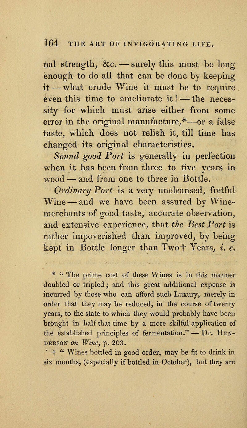 nal strength, &c. — surely this must be long enough to do all that can be done by keeping it — what crude Wine it must be to require even this time to ameliorate it! — the neces- sity for which must arise either from some error in the original manufacture,*'—or a false taste, w?iich does not relish it, till time has changed its original characteristics. Sound good Port is generally in perfection when it has been from three to five years in wood — and from one to three in Bottle. Ordinary Fort is a very uncleansed, fretful Wine — and we have been assured by Wine- merchants of good taste, accurate observation, and extensive experience, that the Best Port is rather impoverished than improved, by being kept in Bottle longer than Twot Years, z. e. *  The prime cost of these Wines is in this manner doubled or tripled; and this great additional expense is incurred by those who can afford such Luxury, merely in order that they may be reduced, in the course of twenty years, to the state to which they would probably have been brought in half that time by a more skilful application of the established principles of fermentation.—Dr. Hejst- DERSON on Wine J p. 203. -j-  Wines bottled in good order, may be fit to drink in gix months, (especially if bottled in October), but they are