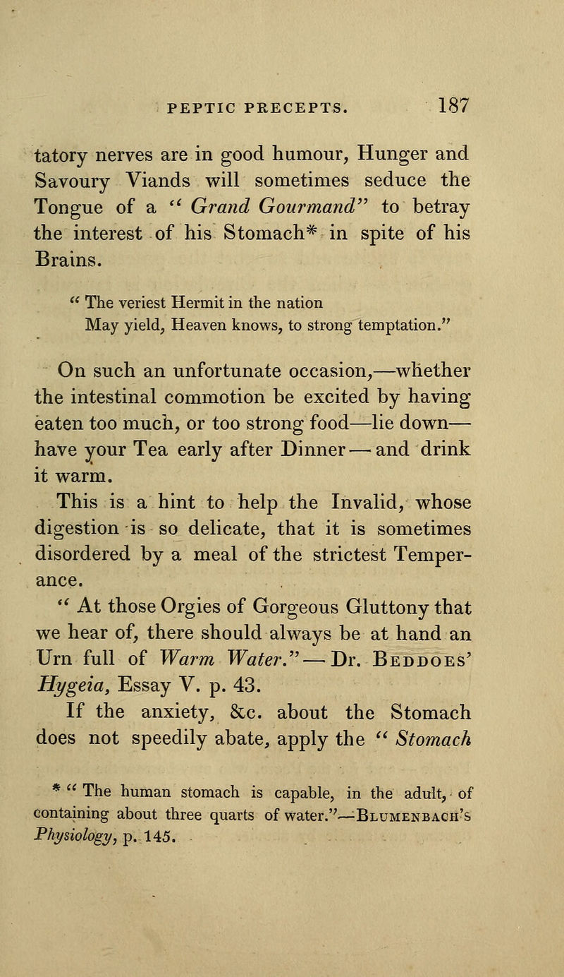 tatory nerves are in good humour, Hunger and Savoury Viands v^^ill sometimes seduce the Tongue of a *^ Grand Gourmand'^ to betray the interest of his Stomach^ in spite of his Brains. '* The veriest Hermit in ttie nation May yield, Heaven knows, to strong temptation. On such an unfortunate occasion,—vehether the intestinal commotion be excited by having eaten too much, or too strong food—lie down— have your Tea early after Dinner—^and drink it v^arm. This is a hint to help the Invalid, v^hose digestion is so delicate, that it is sometimes disordered by a meal of the strictest Temper- ance. *' At those Orgies of Gorgeous Gluttony that we hear of, there should always be at hand an Urn full of Warm Water.—Dr. Beddoes' Hygeia, Essay V. p. 43. If the anxiety, &c. about the Stomach does not speedily abate, apply the '* Stomach *  The human stomach is capable, in the adult, of containing about three quarts of water.—Blumenbach's Physiology, ^,1^5.