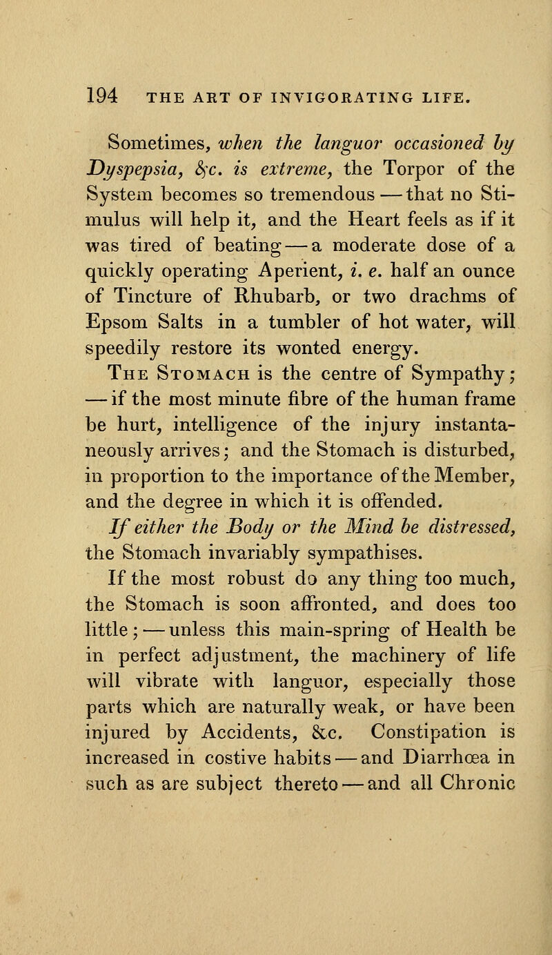 Sometimes, when the languor occasioned hy Dyspepsia, S^c. is extreme, the Torpor of the System becomes so tremendous—that no Sti- mulus will help it, and the Heart feels as if it was tired of beating — a moderate dose of a quickly operating Aperient, i. e. half an ounce of Tincture of Khubarb, or two drachms of Epsom Salts in a tumbler of hot water, will speedily restore its wonted energy. The Stomach is the centre of Sympathy; — if the most minute fibre of the human frame be hurt, intelligence of the injury instanta- neously arrives; and the Stomach is disturbed, in proportion to the importance of the Member, and the degree in which it is offended. If either the Body or the Mind be distressed, the Stomach invariably sympathises. If the most robust do any thing too much, the Stomach is soon affronted, and does too little ; — unless this main-spring of Health be in perfect adjustment, the machinery of life will vibrate with languor, especially those parts which are naturally weak, or have been injured by Accidents, &c. Constipation is increased in costive habits — and Diarrhoea in such as are subject thereto — and all Chronic