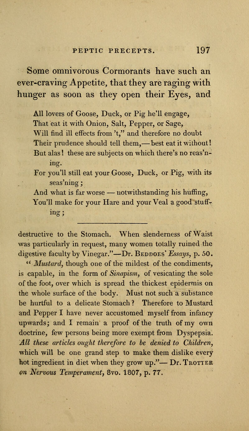 Some omnivorous Cormorants have such an ever-craving Appetite, that they are raging with hunger as soon as they open their Eyes, and All lovers of Goose, Duck, or Pig he'll engage, That eat it with Onion, Salt, Pepper, or Sage, Will find ill effects from 't, and therefore no doubt Their prudence should tell them,— best eat it without! But alas! these are subjects on which there's no reason- ing. For you'll still eat your Goose, Duck, or Pig, with its seasoning; And what is far worse — notwithstanding his huffing, You'll make for your Hare and your Veal a good stuffr ing; destructive to the Stomach. When slenderness of Waist was particularly in request, many women totally ruined the digestive faculty by Vinegar.—Dr. Beddoes' Essays, p. 50. *' Mustard, though one of the mildest of the condiments, is capable, in the form of Sinapism, of vesicating the sole of the foot, over which is spread the thickest epidermis on the whole surface of the body. Must not such a substance be hurtful to a delicate Stomach ? Therefore to Mustard and Pepper I have never accustomed myself from infancy upwards; and I remain a proof of the truth of my own doctrine, few persons being more exempt from Dyspepsia. All these articles ought therefore to he denied to Children, which will be one grand step to make them dislike every hot ingredient in diet when they grow up.— Dr. Trotter Qn Nervous Temperamentf 8vo. 1807, p. 77.