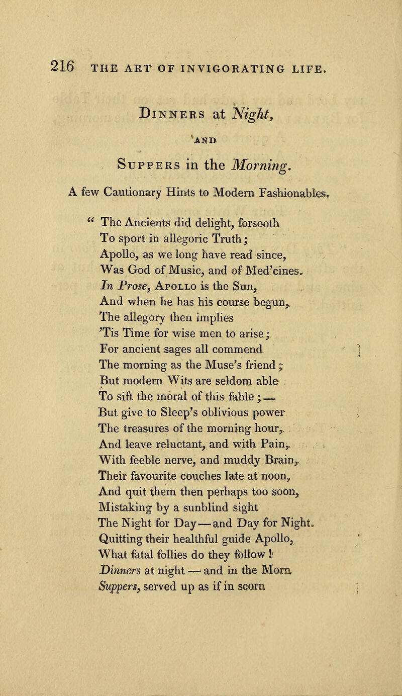 Dinners at Night, 'and Suppers in the Morning. A few Cautionary Hmts to Modern Fashionables^  The Ancients did delight, forsooth To sport in allegoric Truth; Apollo, as we long have read since. Was God of Music, and of Med'cines. In ProsCy Apollo is the Sun, And when he has his course begun^. The allegory then implies 'Tis Time for wise men to arise; For ancient sages all commend The morning as the Muse's friend j But modem Wits are seldom able To sift the moral of this fable; But give to Sleep's oblivious power The treasures of the morning hour. And leave reluctant, and with Pain^ With feeble nerve, and muddy Brain,, Their favourite couches late at noon, And quit them then perhaps too soon. Mistaking by a sunblind sight The Night for Day—and Day for Night. Quitting their healthful guide Apollo, What fatal follies do they follow !•; Dinners at night — and in the Morn. Suppersf served up as if in scorn