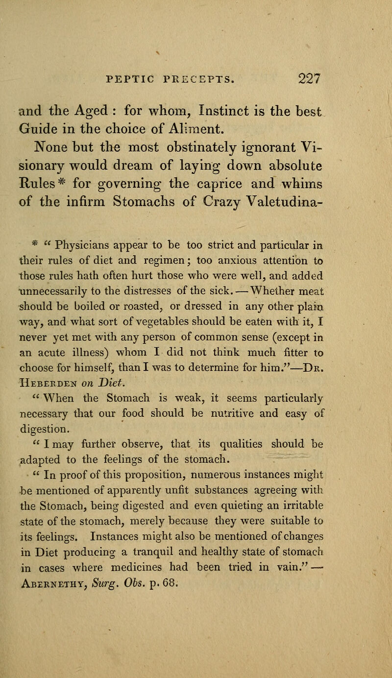 and the Aged : for whom, Instinct is the best Guide in the choice of Aliment. None but the most obstinately ignorant Vi- sionary would dream of laying down absolute Rules ^ for governing the caprice and whims of the infirm Stomachs of Crazy Valetudina- *  Physicians appear to be too strict and particular in tlieir rules of diet and regimen; too anxious attention to those rules hath often hurt those who were well, and added unnecessarily to the distresses of the sick. — Whether meat should be boiled or roasted, or dressed in any other plain way, and what sort of vegetables should be eaten with it, I never yet met with any person of common sense (except in an acute illness) whom I did not think much fitter to choose for himself, than I was to determine for him.—Dr. HEBErxDEN on Diet.  When the Stomach is weak, it seems particularly necessary that our food should be nutritive and easy of digestion.  I may further observe, that its qualities should be adapted to the feelings of the stomach.  In proof of this proposition, numerous instances might be mentioned of apparently unfit substances agreeing with the Stomach, being digested and even quieting an irritable state of the stomach, merely because they were suitable to its feelings. Instances might also be mentioned of changes in Diet producing a tranquil and healthy state of stomach in cases where medicines had been tried in vain. — Abernethy, Surg. Obs. p. 68.