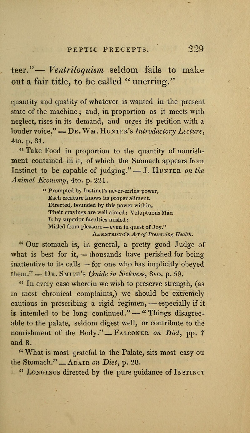 teer.— Ventriloquism seldom fails to make out a fair title, to be called *^ unerring/' quantity and quality of whatever is wanted in the present state of the machine; and, in proportion as it meets with neglect, rises in its demand, and urges its petition with a louder voice. — Dr. Wm. Hunter's Introductory Lecture, 4to. p. 81.  Take Food in proportion to the quantity of nourish- m.ent contained in it, of which the Stomach appears from Instinct to be capable of judging. — J. Hunter on the Animal Economy, 4to. p. 221.  Prompted by Instinct's never-erring power. Each creature knows its proper aliment. Directed, bounded by this power within, Their cravings are well aimed: Voluptuous Man Is by superior faculties misled; Misled from pleasure—even in quest of Joy. Armstrong's Art of Presm-ving Health.  Our stomach is, in general, a pretty good Judge of what is best for it, — thousands have perished for being inattentive to its calls — for one who has implicitly obeyed them. — Dr. Smith's Guide in Sickness, 8vo. p. 59.  In every case wherein we wish to preserve strength, (as in most chronical complaints,) we should be extremely cautious in prescribing a rigid regimen, — especially if it is intended to be long continued. —  Things disagree- able to the palate, seldom digest well, or contribute to the nourishment of the Body.—Falconer on Diet, pp. 7 and 8.  What is most grateful to the Palate, sits most easy ou the Stomach. — Adair on Diet, p. 28.  Longings directed by the pure guidance of Instinct