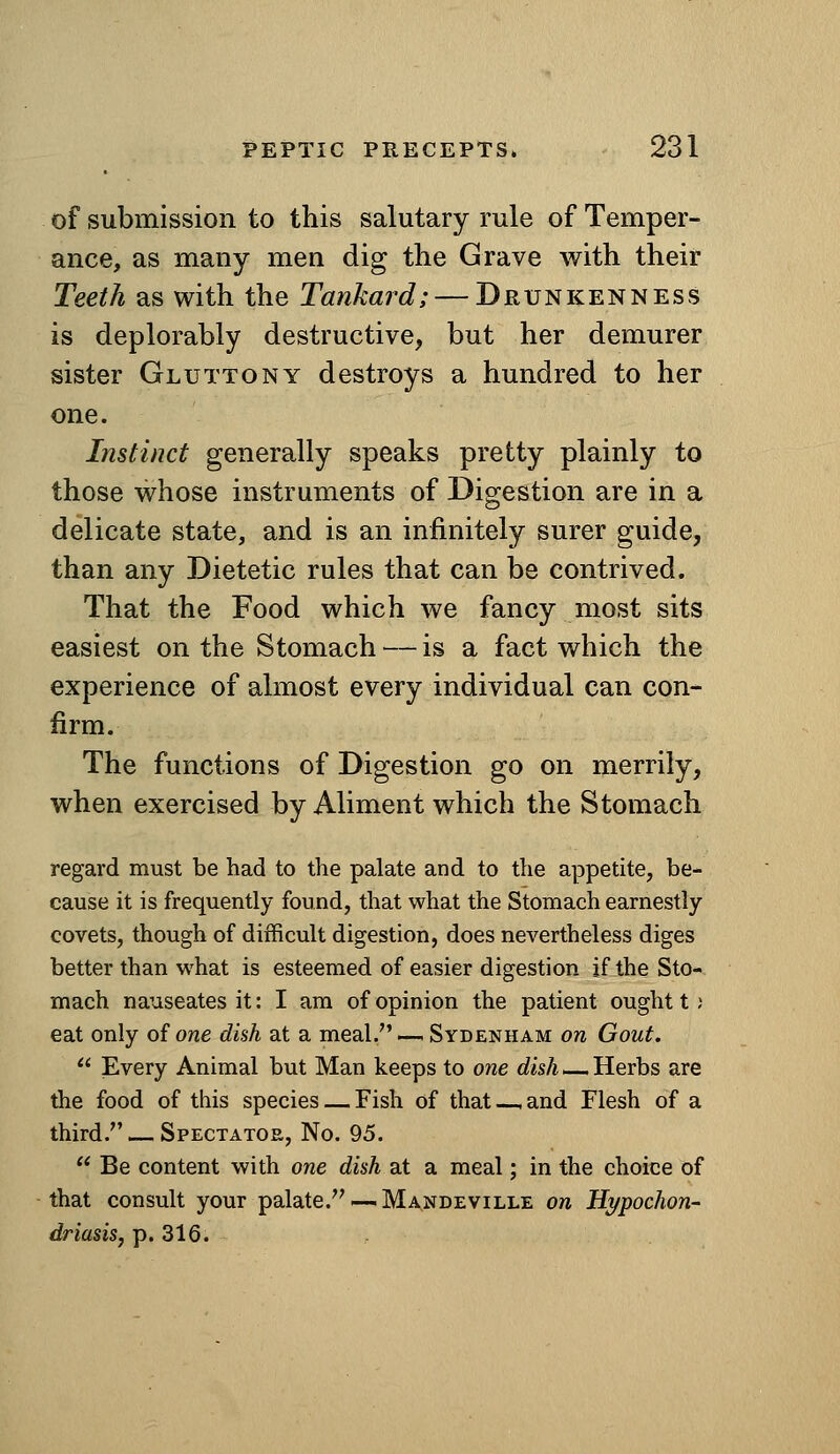 of submission to this salutary rule of Temper- ance, as many men dig the Grave with their Teeth as with the Tankard; — Drunkenness is deplorably destructive, but her demurer sister Gluttony destroys a hundred to her one. Instinct generally speaks pretty plainly to those whose instruments of Digestion are in a delicate state, and is an infinitely surer guide, than any Dietetic rules that can be contrived. That the Food which we fancy most sits easiest on the Stomach — is a fact which the experience of almost every individual can con- firm. The functions of Digestion go on merrily, when exercised by Aliment which the Stomach regard must be had to the palate and to the appetite, be- cause it is frequently found, that what the Stomach earnestly covets, though of difficult digestion, does nevertheless diges better than what is esteemed of easier digestion if the Sto- mach nauseates it: I am of opinion the patient ought t; eat only of one dish at a meal, — Sydenham on Gout.  Every Animal but Man keeps to one rfisA.—Herbs are the food of this species — Fish of that—,and Flesh of a third. — Spectator, No. 95.  Be content with one dish set a meal; in the choice of that consult your palate.—-Mandeville on Hypochon- driasis, p. 316.