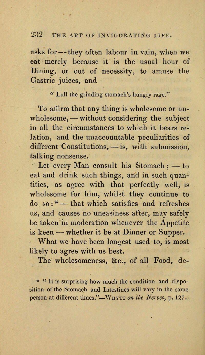 asks for — they often labour in vain, v^hen we eat merely because it is the usual hour of Dining, or out of necessity, to amuse the Gastric juices, and  Lull the grinding stomach's hungry rage. To affirm that any thing is v^^holesome or un- wholesome,— without considering the subject in all the circumstances to which it bears re- lation, and the unaccountable peculiarities of different Constitutions, — is, with submission, talking nonsense. Let every Man consult his Stomach; — to eat and drink such things, arTd in such quan- tities, as agree with that perfectly well, is wholesome for him, whilst they continue to do so : ^ — that which satisfies and refreshes us, and causes no uneasiness after, may safely be taken in moderation whenever the Appetite is keen — whether it be at Dinner or Supper. What we have been longest used to, is most likely to agree with us best. The wholesomeness, &c., of all Food, de- *  It is surprising how much the condition and dispo- sition of the Stomach and Intestines will vary in the same person at different times.—Whytt on the Nerves, p. 127.