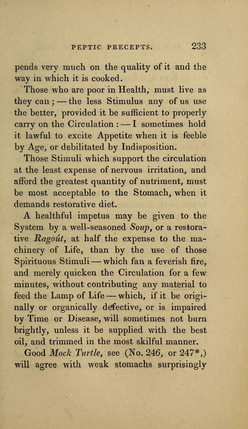pends very much on the quality of it and the way in which it is cooked. Those who are poor in Health, must live as they can ; — the less Stimulus any of us use the better, provided it be sufficient to properly carry on the Circulation : — I sometimes hold it lawful to excite Appetite when it is feeble by Age, or debilitated by Indisposition. Those Stimuli which support the circulation at the least expense of nervous irritation, and afford the greatest quantity of nutriment, must be most acceptable to the Stomach, when it demands restorative diet. A healthful impetus may be given to the System by a well-seasoned Soup, or a restora- tive Ragout, at half the expense to the ma- chinery of Life, than by the use of those Spirituous Stimuli — which fan a feverish fire, and merely quicken the Circulation for a few minutes, without contributing any material to feed the Lamp of Life — which, if it be origi- nally or organically defective, or is impaired by Time or Disease, will sometimes not burn brightly, unless it be supplied v/ith the best oil, and trimmed in the most skilful manner. Good Mock Turtle, see (No. 246, or 247*,) will agree with weak stomachs surprisingly