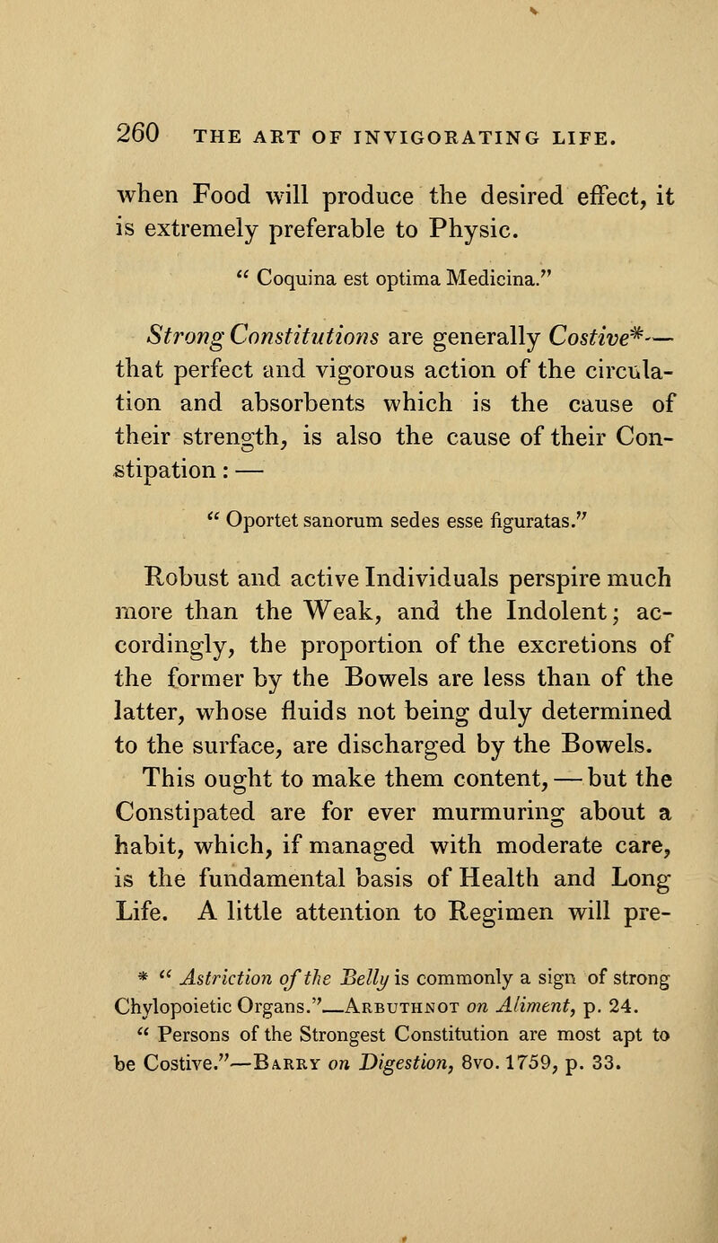 when Food will produce the desired effect, it is extremely preferable to Physic.  Coquina est optima Medicina. Strong Constitutions are generally Costive^— that perfect and vigorous action of the circula- tion and absorbents which is the cause of their strength, is also the cause of their Con- stipation : —  Oportet sanorum secies esse figuratas. Robust and active Individuals perspire much more than the Weak, and the Indolent; ac- cordingly, the proportion of the excretions of the former by the Bowels are less than of the latter, whose fluids not being duly determined to the surface, are discharged by the Bowels. This ought to make them content, — but the Constipated are for ever murmuring about a habit, which, if managed with moderate care, is the fundamental basis of Health and Long Life. A little attention to Regimen will pre- *  Astriction of the Belli/is commonly a sign of strong Chylopoietic Organs.—Arbuthnot on Aliment, p. 24.  Persons of the Strongest Constitution are most apt to be Costive.—Barry on Digestion, 8vo. 1759, p. 33.