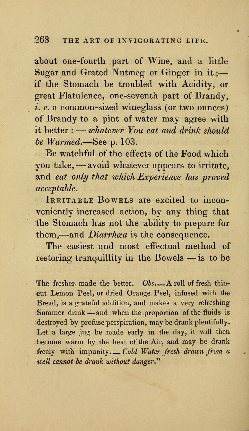 about one-fourth part of Wine, and a little Sugar and Grated Nutmeg or Ginger in it;— if the Stomach be troubled with Acidity, or great Flatulence, one-seventh part of Brandy, i. e. a common-sized wineglass (or two ounces) of Brandy to a pint of water may agree with it better : — whatever You eat and drink should he Warmed.—See p. 103. Be watchful of the effects of the Food which you take, — avoid whatever appears to irritate, and eat only that which Experience has proved acceptable. Irritable Bowels are excited to incon- veniently increased action, by any thing that the Stomach has not the ability to prepare for them,—and Diarrhoea is the consequence. The easiest and most effectual method of restoring tranquillity in the Bowels — is to be The fresher made the better. Obs. — A roll of fresh thin- cut Lemon Peel, or dried Orange Peel, infused with the Bread, is a grateful addition, and makes a very refreshing Summer drmk—and when the proportion of the fluids is destroyed by profuse perspiration, maybe drank plentifully. . Let a large jug be made early in the day, it will then . become warm by the heat of the Air, and may be drank freely with impunity. Cold Water fresh drawn from a . well cannot be drank without danger.^*