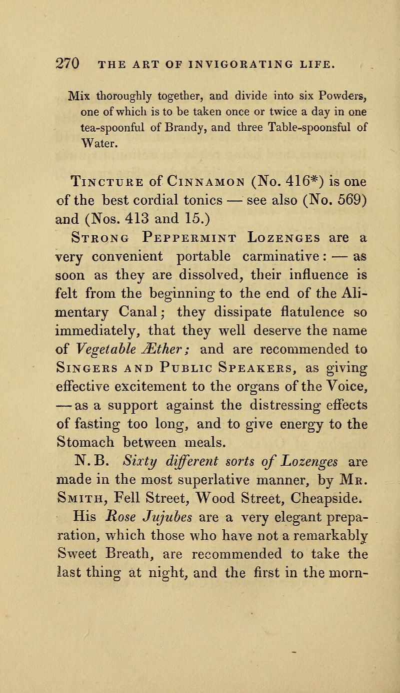 Mix thoroughly together, and divide into six Powd-ers, one of which is to be taken once or twice a day in one tea-spoonful of Brandy, and three Table-spoonsful of Water. Tincture of Cinnamon (No. 416=^) is one of the best cordial tonics — see also (No. 569) and (Nos. 413 and 15.) Strong Peppermint Lozenges are a very convenient portable carminative : — as soon as they are dissolved, their influence is felt from the beginning to the end of the Ali- mentary Canal; they dissipate flatulence so immediately, that they well deserve the name of Vegetable Mther; and are recommended to Singers and Public Speakers, as giving effective excitement to the organs of the Voice, — as a support against the distressing effects of fasting too long, and to give energy to the Stomach between meals. N. B. Sixty different sorts of Lozenges are made in the most superlative manner, by Mr. Smith, Fell Street, Wood Street, Cheapside* His Rose Jujubes are a very elegant prepa- ration, which those who have not a remarkably Sweet Breath, are recommended to take the last thing at night, and the first in the morn-