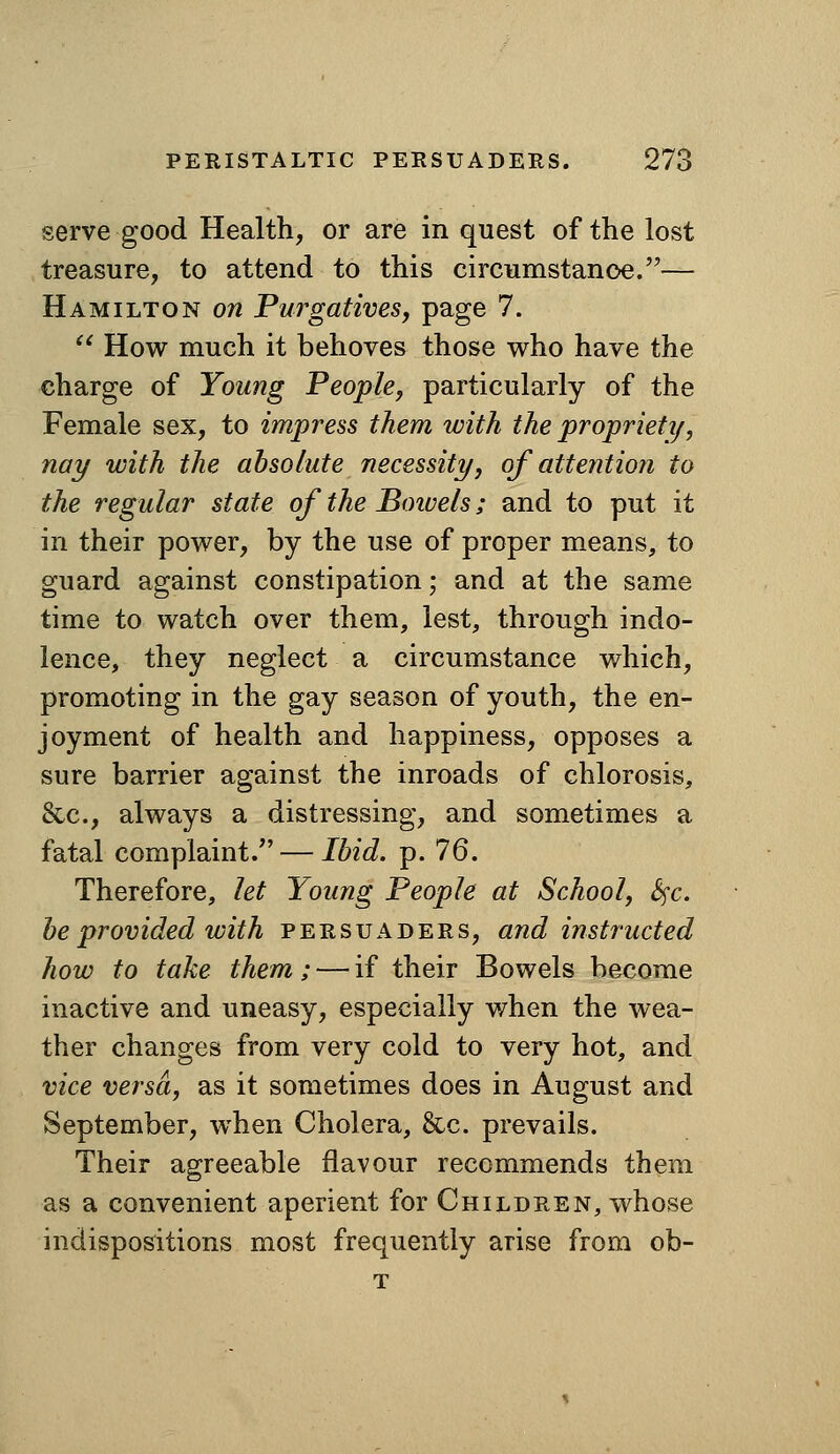 serve good Health, or are in quest of the lost treasure, to attend to this circumstance.— Hamilton on Purgatives, page 7.  How much it behoves those v^ho have the charge of Young People, particularly of the Female sex, to impress them with the proprieti/, nay with the absolute necessity, of attention to the regular state of the Boivels; and to put it in their pov^^er, by the use of proper means, to guard against constipation; and at the same time to watch over them, lest, through indo- lence, they neglect a circumstance which, promoting in the gay season of youth, the en- joyment of health and happiness, opposes a sure barrier against the inroads of chlorosis, &c., always a distressing, and sometimes a fatal complaint/' — Ibid. p. 76. Therefore, let Young People at School, S^c. be provided with persuaders, and instructed how to take them; — if their Bowels become inactive and uneasy, especially when the wea- ther changes from very cold to very hot, and vice versa, as it sometimes does in August and September, when Cholera, &c. prevails. Their agreeable flavour recommends them as a convenient aperient for Children, whose indispositions most frequently arise from ob-