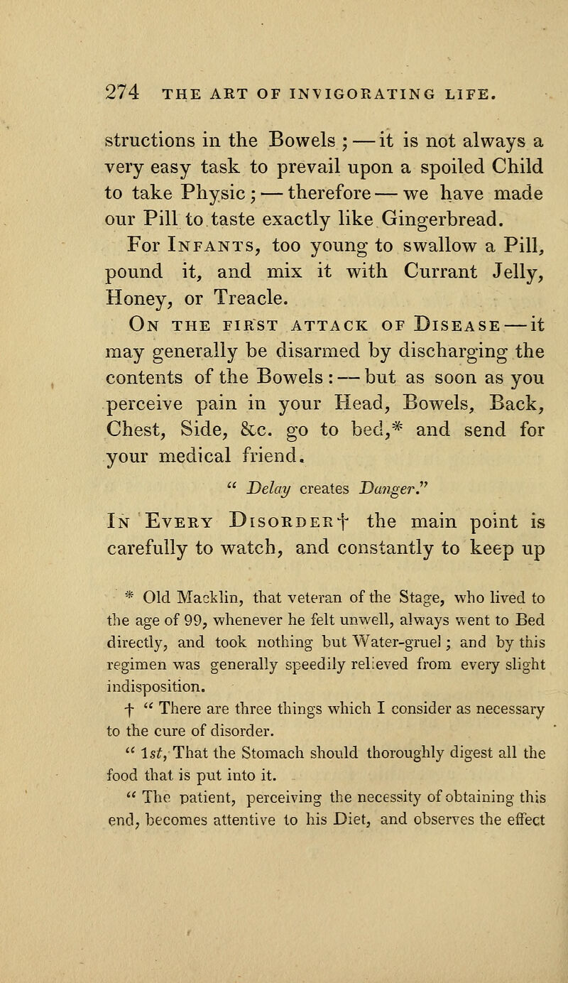 structions in the Bowels ; — it is not always a very easy task to prevail upon a spoiled Child to take Physic; — therefore — we have made our Pill to taste exactly like Gingerbread. For Infants, too young to swallow a Pill, pound it, and mix it with Currant Jelly, Honey, or Treacle. On the first attack of Disease — it may generally be disarmed by discharging the contents of the Bowels : — but as soon as you perceive pain in your Head, Bowels, Back, Chest, Side, &c. go to bed,* and send for your medical friend,  Delay creates DcmgerJ In Every DisoRDERf the main point is carefully to watch, and constantly to keep up * Old Macklin, that veteran of the Stage, who lived to the age of 99, whenever he felt unwell, always went to Bed directly, and took nothing but Water-gruel; and by this regimen was generally speedily relieved from every slight indisposition. f  There are three things which I consider as necessary to the cure of disorder.  Isf, That the Stomach should thoroughly digest all the food that is put into it.  The patient, perceiving the necessity of obtaining this end, becomes attentive to his Diet, and observes the effect