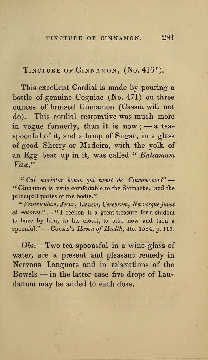 Tincture of Cinnamon, (No. 416*). This excellent Cordial is made by pouring a bottle of genuine Cogniac (No. 471) on three ounces of bruised Cinnamon (Cassia will not do). This cordial restorative was much more in vogue formerly, than it is now; — a tea- spoonful of it, and a lump of Sugar, in a glass of good Sherry or Madeira, with the yolk of an Egg beat up in it, was called  Balsamum Vita,  Cur moriatur homo, qui sumit de Cinnamomo ?'' —  Cinnamon is verie comfortable to the Stomacke, and the principall partes of the bodie.  Ventriculum, JecuVj Lienem, Cerebrum, Nervosque juvat et rohorai — I reckon it a great treasure for a student to have by him, in his closet, to take now and then a spoonful. — Cogan's Haven of Health, 4to. 1584, p. Ill. Ohs.—Two tea-spoonsful in a wine-glass of water, are a present and pleasant remedy in Nervous Languors and in relaxations of the Bowels — in the latter case five drops of Lau- danum may be added to each dose.