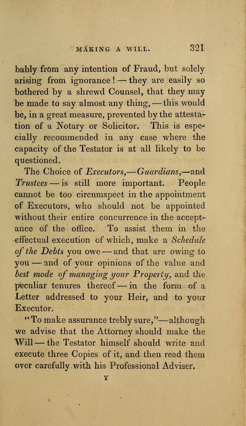 bably from any intention of Fraud, but solely arising from ignorance! — they are easily so bothered by a shrewd Counsel, that they may be made to say almost any thing,—this would be, in a great measure, prevented by the attesta- tion of a Notary or Solicitor. This is espe- cially recommended in any case where the capacity of the Testator is at all likely to be questioned. The Choice of Executors,—Guardians,—and Trustees—is still more important. People cannot be too circumspect in the appointment of Executors, who should not be appointed without their entire concurrence in the accept- ance of the office. To assist them in the effectual execution of which, make a Schedule of the Debts you owe — and that are owing to you — and of your opinions of the value and best mode of managing your Property, and the p-eculiar tenures thereof—in the form of a Letter addressed to your Heir, and to your Executor, To make assurance trebly sure,''—although we advise that the Attorney should make the Will — the Testator himself should write and execute three Copies of it, and then read them over carefully with his Professional Adviser.