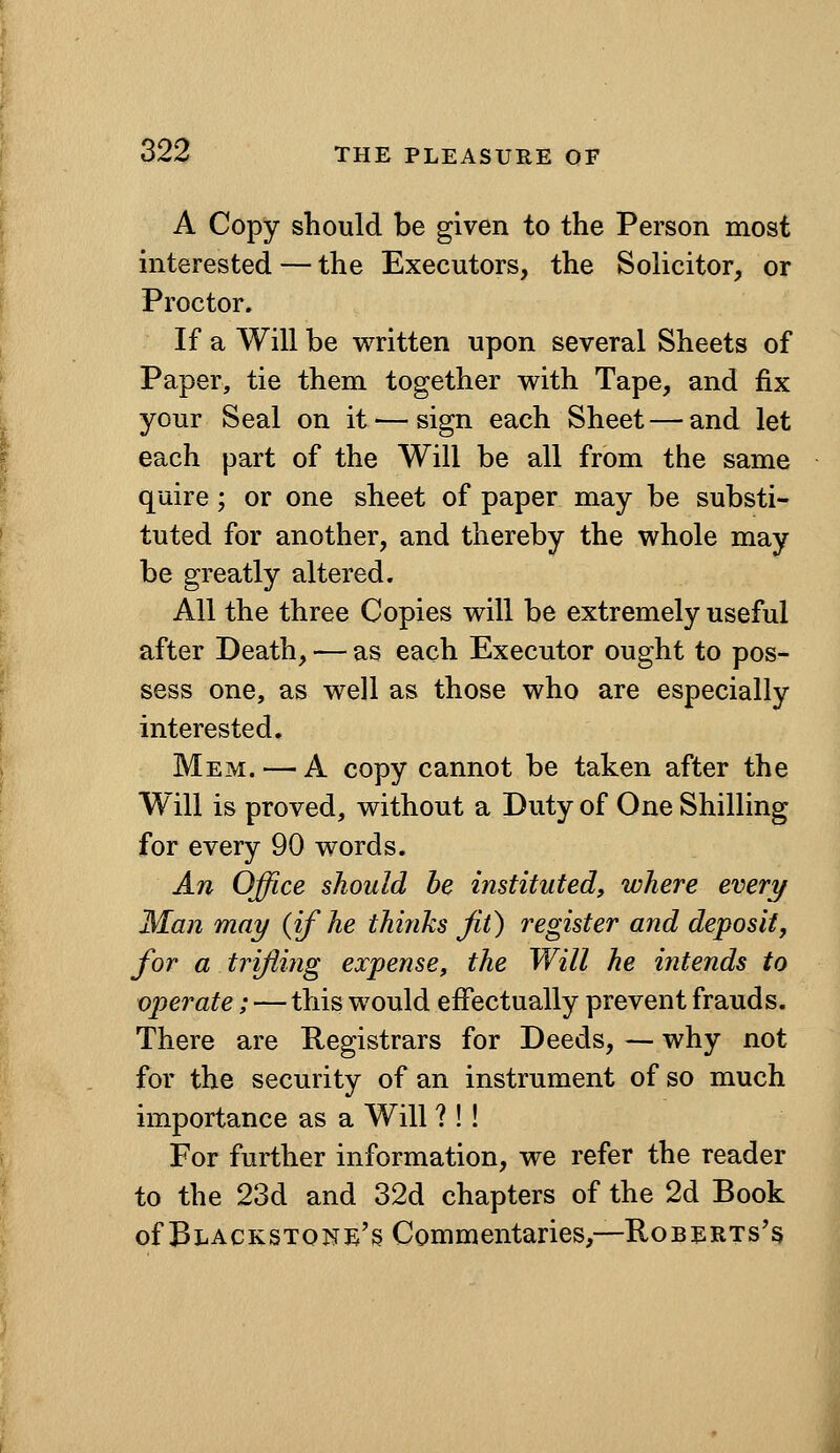 A Copy should be given to the Person most interested — the Executors, the Solicitor, or Proctor. If a Will be written upon several Sheets of Paper, tie them together with Tape, and fix your Seal on it — sign each Sheet — and let each part of the Will be all from the same quire; or one sheet of paper may be substi- tuted for another, and thereby the whole may be greatly altered. All the three Copies will be extremely useful after Death, — as each Executor ought to pos- sess one, as well as those who are especially interested. Mem. — A copy cannot be taken after the Will is proved, without a Duty of One Shilling for every 90 words. An Office should he instituted, where every Man may {if he thinks fit) register and deposit, for a trifling expense, the Will he intends to operate; — this would effectually prevent frauds. There are Registrars for Deeds, — why not for the security of an instrument of so much importance as a Will ? ! ! For further information, we refer the reader to the 23d and 32d chapters of the 2d Book ofBLACKSTONE's Commentaries,—RoBERTs's