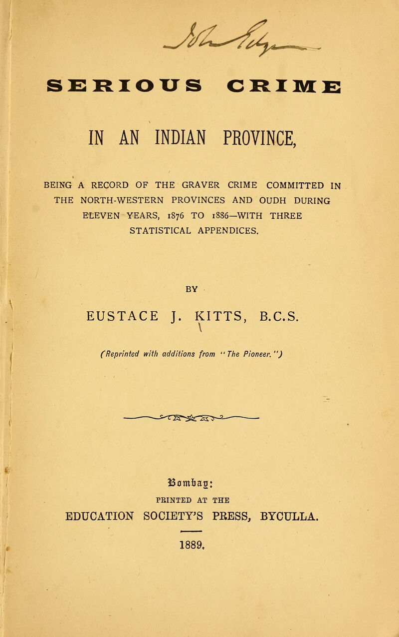 ssRious GRiiia;x: IN AN INDIAN PROVINCE, BEING A RECORD OF THE GRAVER CRIME COMMITTED IN THE NORTH-WESTERN PROVINCES AND OUDH DURING ELEVEN YEARS, 1876 TO 1886—WITH THREE STATISTICAL APPENDICES. BY EUSTACE J. KITTS, B.C.S. \ (Reprinted with additions from  The Pioneer. ) PRINTED AT THE EDUCATION SOCIETY'S PEESS, BYCULLA. 1889,