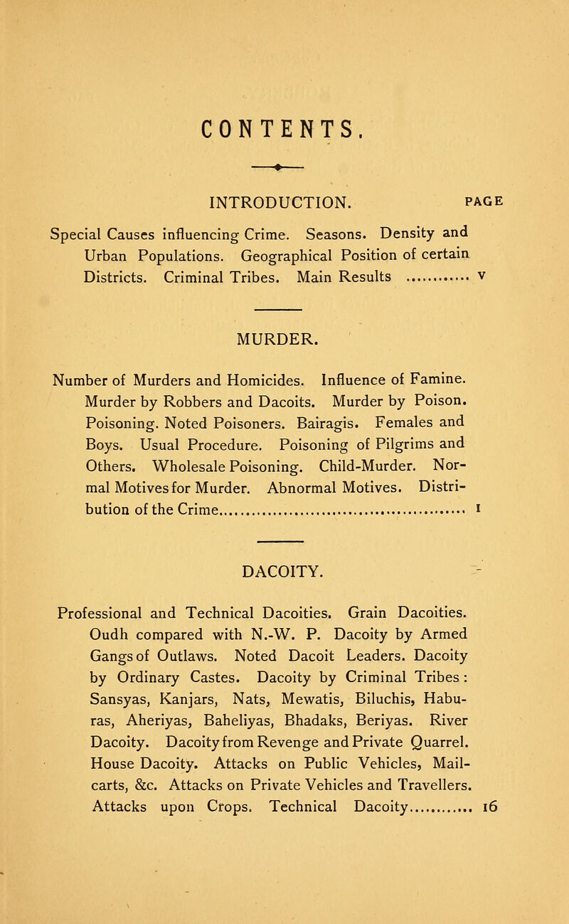 CONTENTS. INTRODUCTION. page Special Causes influencing Crime. Seasons. Density and Urban Populations. Geographical Position of certain Districts. Criminal Tribes. Main Results v MURDER. Number of Murders and Homicides. Influence of Famine. Murder by Robbers and Dacoits. Murder by Poison. Poisoning. Noted Poisoners. Bairagis. Females and Boys. Usual Procedure. Poisoning of Pilgrims and Others. Wholesale Poisoning. Child-Murder. Nor- mal Motives for Murder. Abnormal Motives. Distri- bution of the Crime i DACOITY. Professional and Technical Dacoities. Grain Dacoities. Oudh compared with N.-W. P. Dacoity by Armed Gangs of Outlavv^s. Noted Dacoit Leaders. Dacoity by Ordinary Castes. Dacoity by Criminal Tribes: Sansyas, Kanjars, Nats, Mewatis, Biluchis, Habu- ras, Aheriyas, Baheliyas, Bhadaks, Beriyas. River Dacoity. Dacoity from Revenge and Private Quarrel. House Dacoity. Attacks on Public Vehicles, Mail- carts, &c. Attacks on Private Vehicles and Travellers. Attacks upon Crops. Technical Dacoity i6