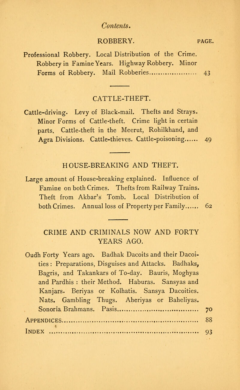 ROBBERY. PAGE. Professional Robbery. Local Distribution of the Crime. Robbery in Famine Years. Highway Robbery. Minor Forms of Robbery. Mail Robberies 43 CATTLE-THEFT. Cattle-driving. Levy of Black-mail. Thefts and Strays. Minor Forms of Cattle-theft. Crime light in certain parts. Cattle-theft in the Meerut, Rohilkhand, and Agra Divisions. Cattle-thieves. Cattle-poisoning 49 HOUSE-BREAKING AND THEFT. Large amount of House-breaking explained. Influence of Famine on both Crimes. Thefts from Railway Trains. Theft from Akbar's Tomb. Local Distribution of both Crimes. Annual loss of Property per Family 62 CRIME AND CRIMINALS NOW AND FORTY YEARS AGO. Oudh Forty Years ago. Badhak Dacoits and their Dacoi- ties : Preparations, Disguises and Attacks. Badhaks, Bagris, and Takankars of To-day. Bauris, Moghyas and Pardhis : their Method. Haburas. Sansyas and Kanjars. Beriyas or Kolhatis. Sansya Dacoities. Nats, Gambling Thugs. Aheriyas or Baheliyas. Sonoria Brahmans. Pasis 70 Appendices 88 Index 93