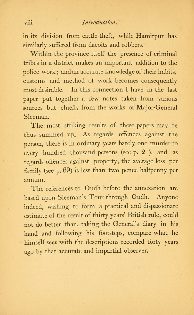 in its division from cattle-theft, while Hamirpur has similarly suffered from dacoits and robbers. Within the province itself the presence of criminal tribes in a district makes an important addition to the police work; and an accurate knowledge of their habits, customs and method of work becomes consequently most desirable. In this connection I have in the last paper put together a few notes taken from various sources but chiefly from the works of Major-General Sleeman. The most striking results of these papers may be thus summed up. As regards offences against the person, there is in ordinary years barely one murder to every hundred thousand persons (see p. 2 ), and as regards offences against property, the average loss per family (see p. 69) is less than two pence halfpenny per annum. The references to Oudh before the annexation are based upon Sleeman's Tour through Oudh. Anyone indeed, wishing to form a practical and dispassionate estimate of the result of thirty years' British rule, could not do better than, taking the General's diary in his hand and following his footsteps, compare what he himself sees with the descriptions recorded forty years ago by that accurate and impartial observer.