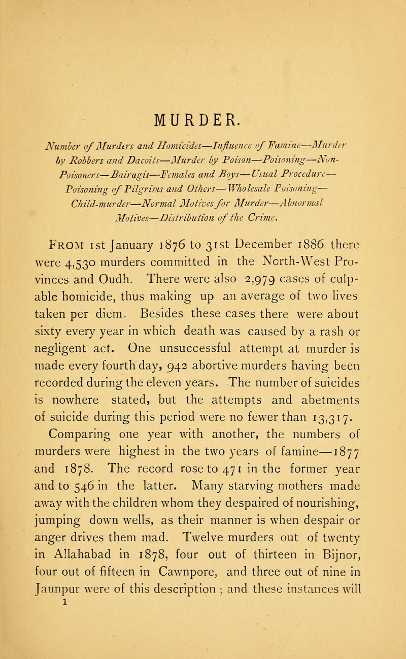 MURDER. Number of Murdtrs and Homicides—Influence of Famine—Murder by Robbers and Dacoiis—Murder by Poison—Poisoning—-Non- Poisoners—Bairagis—Females and Boys— Usual Procedure— Poisoning of Pilgrims and Others—Wholesale Poisoning— Child-7nurder—Normal Motives for Murder—Abnormal Motives—Distribution of the Crime. From ist January 1876 to 31st December 1886 there were 4,530 murders committed in the North-West Pro- vinces and Oudh. There were also 2,979 cases of culp- able homicide, thus making up an average of two lives taken per diem. Besides these cases there were about sixty every year in which death was caused by a rash or negligent act. One unsuccessful attempt at murder is made every fourth day, 942 abortive murders having been recorded during the eleven years. The number of suicides is nowhere stated, but the attempts and abetments of suicide during this period were no fewer than 13,317. Comparing one year with another, the numbers of murders were highest in the two years of famine—1877 and 1878. The record rose to 471 in the former year and to 546 in the latter. Many starving mothers made away with the children whom they despaired of nourishing, jumping down wells, as their manner is when despair or anger drives them mad. Twelve murders out of twenty in Allahabad in 1878, four out of thirteen in Bijnor, four out of fifteen in Cawnpore, and three out of nine in Jaunpur were of this description ; and these instances will