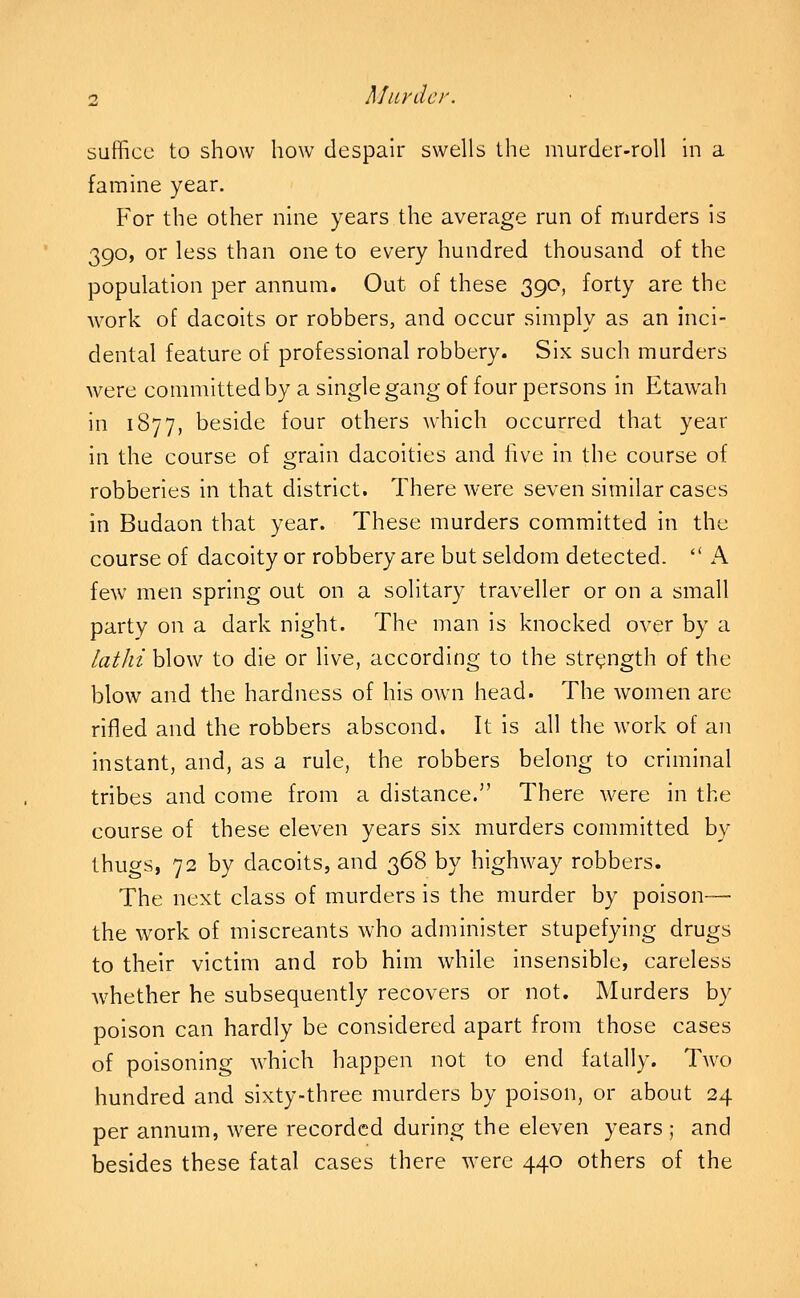 suffice to show how despair swells the murder-roll hi a famine year. For the other nine years the average run of murders is 390, or less than one to every hundred thousand of the population per annum. Out of these 390, forty are the work of dacoits or robbers, and occur simply as an Inci- dental feature of professional robbery. Six such murders were committed by a single gang of four persons in Etawah in 1877, beside four others which occurred that year in the course of o^rain dacoities and live in the course of robberies in that district. There were seven similar cases in Budaon that year. These murders committed in the course of dacoity or robbery are but seldom detected.  K few men spring out on a solitary traveller or on a small party on a dark night. The man is knocked over by a lathi blow to die or live, according to the strength of the blow and the hardness of his own head. The women are rifled and the robbers abscond. It is all the work of an instant, and, as a rule, the robbers belong to criminal tribes and come from a distance. There were in the course of these eleven years six murders committed by thugs, 72 by dacoits, and 368 by highway robbers. The next class of murders is the murder by poison— the work of miscreants who administer stupefying drugs to their victim and rob him while insensible, careless whether he subsequently recovers or not. Murders by poison can hardly be considered apart from those cases of poisoning which happen not to end fatally. Two hundred and sixty-three murders by poison, or about 24 per annum, were recorded during the eleven years ; and besides these fatal cases there were 440 others of the