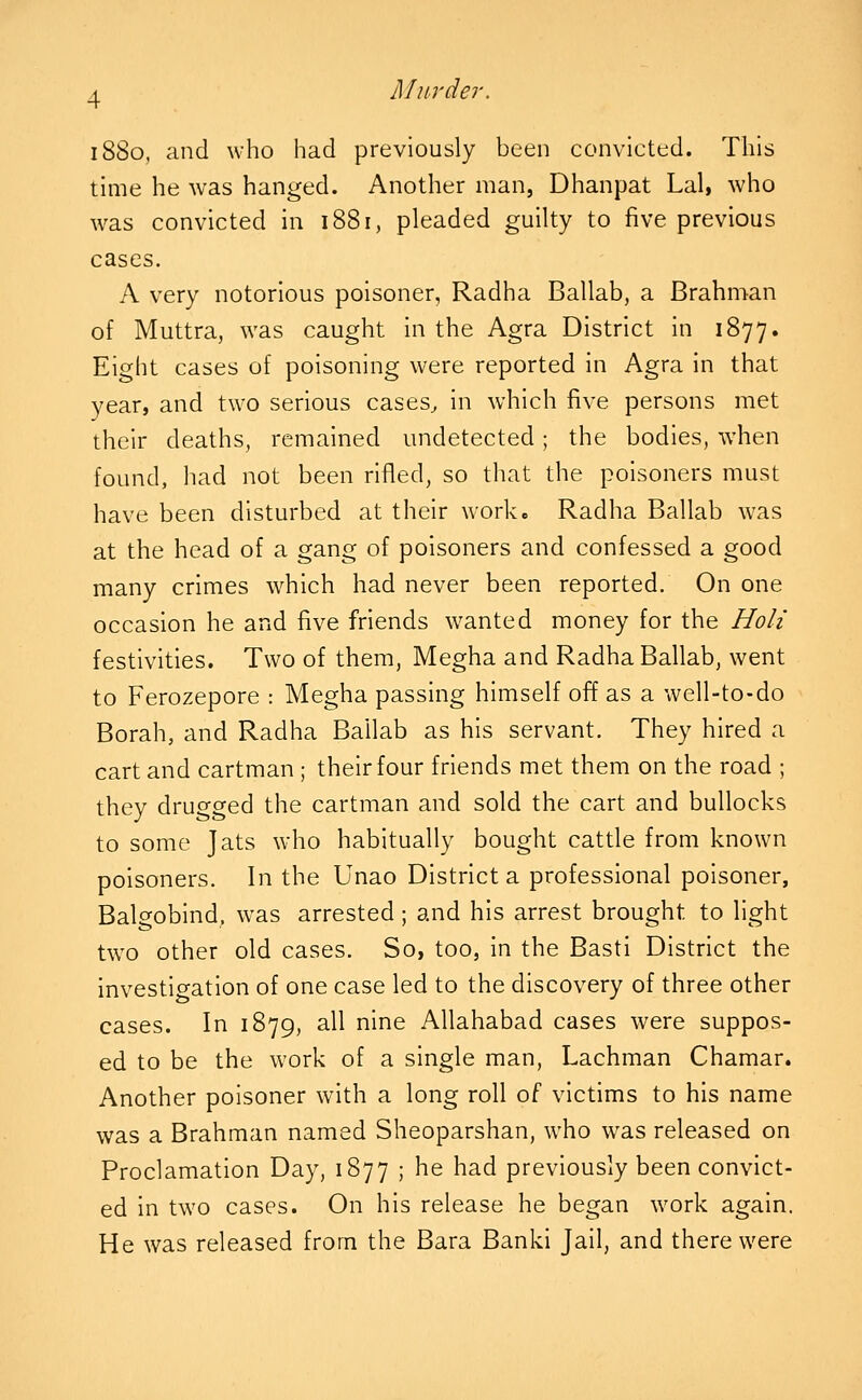 Miirde r. 1880, and who had previously been convicted. This time he was hanged. Another man, Dhanpat Lai, who was convicted in 1881, pleaded guilty to five previous cases. A very notorious poisoner, Radha Ballab, a Brahman of Muttra, was caught in the Agra District in 1877. Eight cases of poisoning were reported in Agra in that year, and two serious cases^ in which five persons met their deaths, remained undetected; the bodies, when found, had not been rifled, so that the poisoners must have been disturbed at their work. Radha Ballab was at the head of a gang of poisoners and confessed a good many crimes which had never been reported. On one occasion he and five friends wanted money for the Holi festivities. Two of them, Megha and Radha Ballab, went to Ferozepore : Megha passing himself off as a well-to-do Borah, and Radha Ballab as his servant. They hired a cart and cartman; their four friends met them on the road ; they drugged the cartman and sold the cart and bullocks to some Jats who habitually bought cattle from known poisoners. In the Unao District a professional poisoner, Balgobind, was arrested ; and his arrest brought to light two other old cases. So, too, in the Basti District the investigation of one case led to the discovery of three other cases. In 1879, all nine Allahabad cases were suppos- ed to be the work of a single man, Lachman Chamar. Another poisoner with a long roll of victims to his name was a Brahman named Sheoparshan, who was released on Proclamation Day, 1877 ; he had previously been convict- ed in two cases. On his release he began work again. He was released from the Bara Banki Jail, and there were