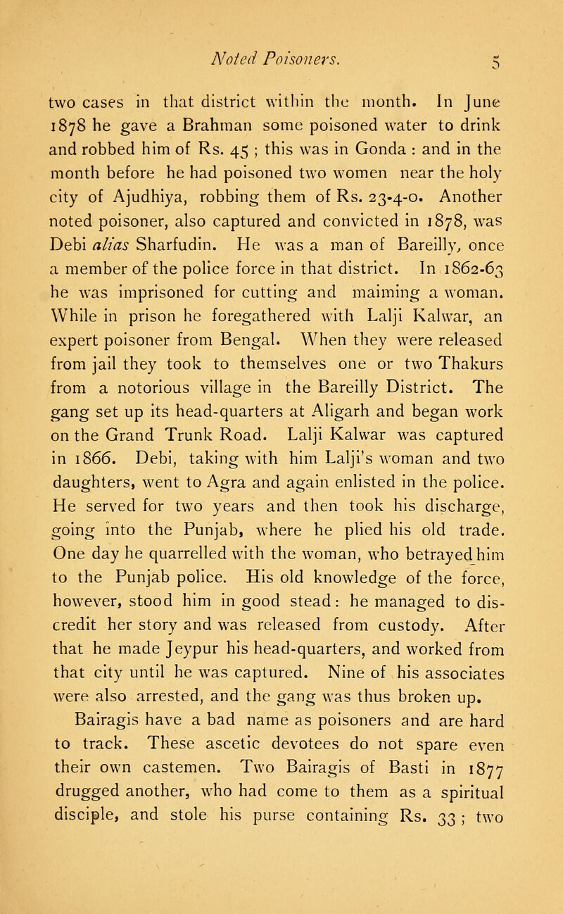 two cases in that district within the month. In June 1878 he gave a Brahman some poisoned water to drink and robbed him of Rs. 45 ; this was in Gonda : and in the month before he had poisoned two women near the holy city of Ajudhiya, robbing them of Rs. 23-4-0. Another noted poisoner, also captured and convicted in 1878, was Debi alias Sharfudin. He was a man of Bareilly^ once a member of the police force in that district. In 1862-63 he was imprisoned for cutting and maiming a woman. While in prison he foregathered with Lalji Kalwar, an expert poisoner from Bengal. When they were released from jail they took to themselves one or two Thakurs from a notorious village in the Bareilly District. The gang set up its head-quarters at Aligarh and began work on the Grand Trunk Road. Lalji Kalwar was captured in 1866. Debi, taking with him Lalji's woman and two daughters, went to Agra and again enlisted in the police. He served for two years and then took his discharge, going into the Punjab, where he plied his old trade. One day he quarrelled with the woman, who betrayed him to the Punjab police. His old knowledge of the force, however, stood him in good stead: he managed to dis- credit her story and was released from custody. After that he made Jeypur his head-quarters, and worked from that city until he was captured. Nine of his associates were also arrested, and the gang was thus broken up. Bairagis have a bad name as poisoners and are hard to track. These ascetic devotees do not spare even their own castemen. Two Bairagis of Basti in 1877 drugged another, who had come to them as a spiritual disciple, and stole his purse containing Rs. 33 ; two