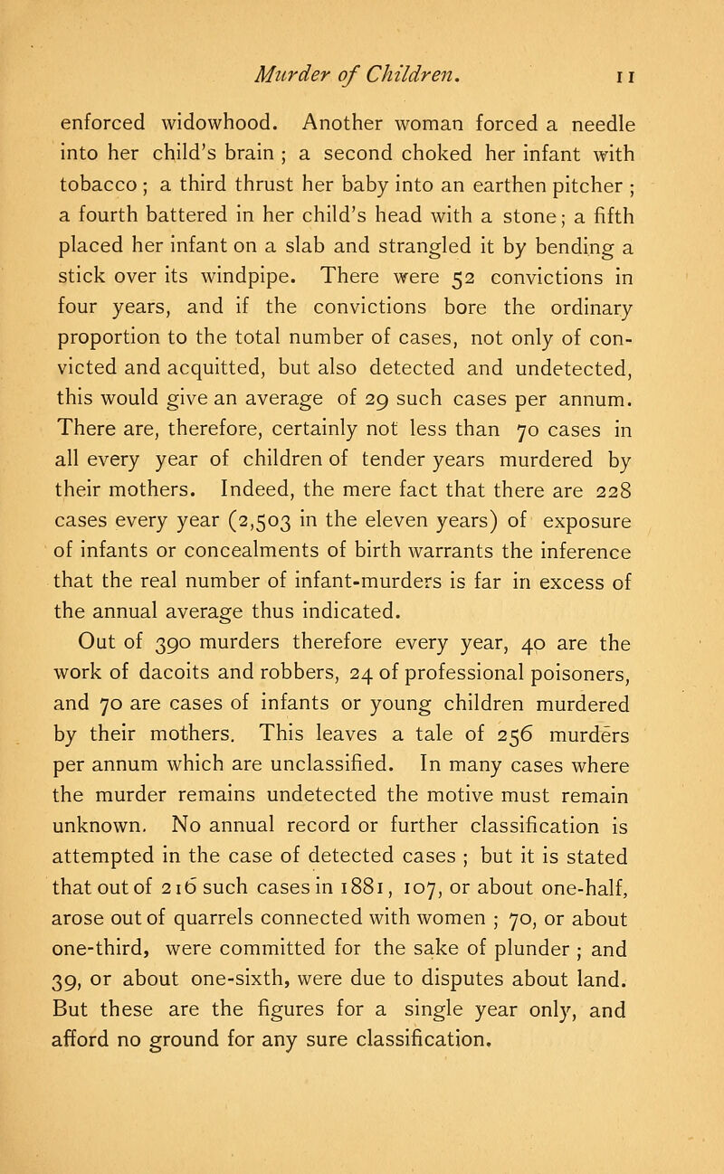 enforced widowhood. Another woman forced a needle into her child's brain ; a second choked her infant with tobacco ; a third thrust her baby into an earthen pitcher ; a fourth battered in her child's head with a stone; a fifth placed her infant on a slab and strangled it by bending a stick over its windpipe. There were 52 convictions in four years, and if the convictions bore the ordinary proportion to the total number of cases, not only of con- victed and acquitted, but also detected and undetected, this would give an average of 29 such cases per annum. There are, therefore, certainly not less than 70 cases in all every year of children of tender years murdered by their mothers. Indeed, the mere fact that there are 228 cases every year (2,503 in the eleven years) of exposure of infants or concealments of birth warrants the inference that the real number of infant-murders is far in excess of the annual average thus indicated. Out of 390 murders therefore every year, 40 are the work of dacoits and robbers, 24 of professional poisoners, and 70 are cases of infants or young children murdered by their mothers. This leaves a tale of 256 murders per annum which are unclassified. In many cases where the murder remains undetected the motive must remain unknown. No annual record or further classification is attempted in the case of detected cases ; but it is stated that out of 216 such cases in 1881, 107, or about one-half, arose out of quarrels connected with women ; 70, or about one-third, were committed for the sake of plunder ; and 39, or about one-sixth, were due to disputes about land. But these are the figures for a single year only, and afford no ground for any sure classification.