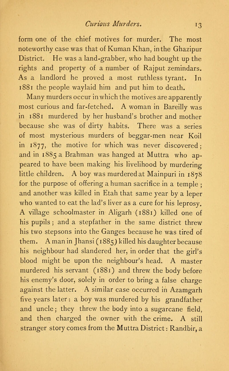 form one of the chief motives for murder. The most noteworthy case was that of Kuman Khan, In the Ghazlpur District. He was a land-grabber, who had bought up the rights and property of a number of Rajput zemindars. As a landlord he proved a most ruthless tyrant. In 1881 the people waylaid him and put him to death. Many murders occur In which the motives are apparently most curious and far-fetched. A woman In Barellly was In 1881 murdered by her husband's brother and mother because she was of dirty habits. There was a series of most mysterious murders of beggar-men near Koll in 1877, the motive for which was never discovered; and in 1885 a Brahman was hanged at Muttra who ap- peared to have been making his livelihood by murdering little children. A boy was murdered at Malnpuri In 1878 for the purpose of offering a human sacrifice in a temple ; and another was killed In Etah that same year by a leper who wanted to eat the lad's liver as a cure for his leprosy. A village schoolmaster in Allgarh (1881) killed one of his pupils ; and a stepfather in the same district threw his two stepsons into the Ganges because he was tired of them. A man In JhansI (1885J killed his daughter because his neighbour had slandered her, In order that the girl's blood might be upon the neighbour's head. A master murdered his servant (1881) and threw the body before his enemy's door, solely in order to bring a false charge against the latter. A similar case occurred in Azamgarh five years later: a boy was murdered by his grandfather and uncle; they threw the body into a sugarcane field, and then charged the owner with the crime. A still stranger story comes from the Muttra District: Randblr, a