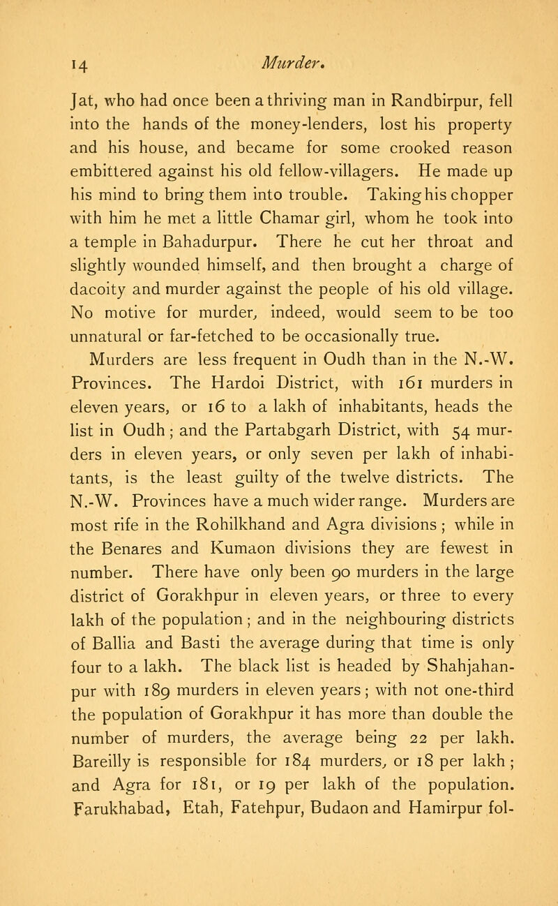 Jat, who had once been a thriving man in Randblrpur, fell into the hands of the money-lenders, lost his property and his house, and became for some crooked reason embittered against his old fellow-villagers. He made up his mind to bring them into trouble. Taking his chopper with him he met a little Chamar girl, whom he took into a temple in Bahadurpur. There he cut her throat and slightly wounded himself, and then brought a charge of dacoity and murder against the people of his old village. No motive for murder^ indeed, would seem to be too unnatural or far-fetched to be occasionally true. Murders are less frequent in Oudh than in the N.-W. Provinces. The Hardoi District, with i6i murders in eleven years, or i6 to a lakh of inhabitants, heads the list in Oudh ; and the Partabgarh District, with 54 mur- ders in eleven years, or only seven per lakh of inhabi- tants, is the least guilty of the twelve districts. The N.-W. Provinces have a much wider range. Murders are most rife in the Rohilkhand and Agra divisions ; while in the Benares and Kumaon divisions they are fewest in number. There have only been 90 murders in the large district of Gorakhpur in eleven years, or three to every lakh of the population; and in the neighbouring districts of Ballia and Basti the average during that time is only four to a lakh. The black list is headed by Shahjahan- pur with 189 murders in eleven years; with not one-third the population of Gorakhpur it has more than double the number of murders, the average being 22 per lakh. Bareilly is responsible for 184 murders^ or 18 per lakh; and Agra for 181, or 19 per lakh of the population. Farukhabad, Etah, Fatehpur, Budaon and Hamirpur fol-