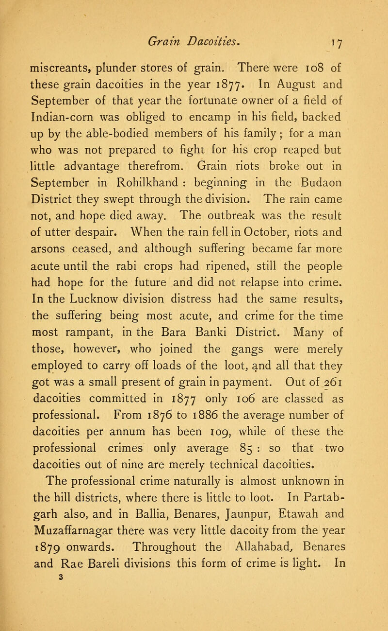 miscreants, plunder stores of grain. There were 108 of these grain dacoities in the year 1877. In August and September of that year the fortunate owner of a field of Indian-corn was obliged to encamp in his field, backed up by the able-bodied members of his family; for a man who was not prepared to fight for his crop reaped but little advantage therefrom. Grain riots broke out in September in Rohilkhand : beginning in the Budaon District they swept through the division. The rain came not, and hope died away. The outbreak was the result of utter despair. When the rain fell in October, riots and arsons ceased, and although suffering became far more acute until the rabi crops had ripened, still the people had hope for the future and did not relapse into crime. In the Lucknow division distress had the same results, the suffering being most acute, and crime for the time most rampant, in the Bara Banki District. Many of those, however, who joined the gangs were merely employed to carry off loads of the loot, and all that they got was a small present of grain in payment. Out of 261 dacoities committed in 1877 only 106 are classed as professional. From 1876 to 1886 the average number of dacoities per annum has been 109, while of these the professional crimes only average 85 : so that two dacoities out of nine are merely technical dacoities. The professional crime naturally is almost unknown in the hill districts, where there is little to loot. In Partab- garh also, and in Ballia, Benares, Jaunpur, Etawah and Muzaffarnagar there was very little dacoity from the year 1879 onwards. Throughout the Allahabad, Benares and Rae Bareli divisions this form of crime is light. In