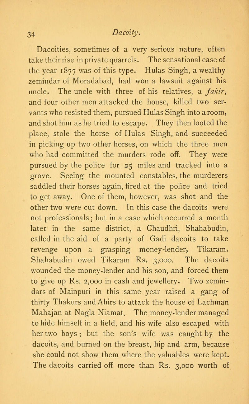 Dacoities, sometimes of a very serious nature, often take their rise in private quarrels. The sensational case of the year 1877 was of this type. Hulas Singh, a wealthy zemindar of Moradabad, had won a lawsuit against his uncle. The uncle with three of his relatives, a Jakir, and four other men attacked the house, killed two ser- vants who resisted them, pursued Hulas Singh into a room, and shot him as he tried to escape. They then looted the place, stole the horse of Hulas Singh, and succeeded in picking up two other horses, on which the three men who had committed the murders rode off. They were pursued by the police for 25 miles and tracked into a grove. Seeing the mounted constables, the murderers saddled their horses again, fired at the police and tried to get away. One of them, however, was shot and the other two were cut down. In this case the dacoits were not professionals; but in a case which occurred a month later in the same district, a Chaudhri, Shahabudin, called in the aid of a party of Gadi dacoits to take revenge upon a grasping money-lender, Tikaram. Shahabudin owed Tikaram Rs, 3,000. The dacoits wounded the money-lender and his son, and forced them to give up Rs. 2,000 in cash and jewellery. Two zemin- dars of Mainpuri in this same year raised a gang of thirty Thakurs and Ahirs to attack the house of Lachman Mahajan at Nagla Niamat, The money-lender managed to hide himself in a field, and his wife also escaped with her two boys ; but the son's wife was caught by the dacoits, and burned on the breast, hip and arm, because she could not show them where the valuables were kept. The dacoits carried off more than Rs. 3,000 worth of