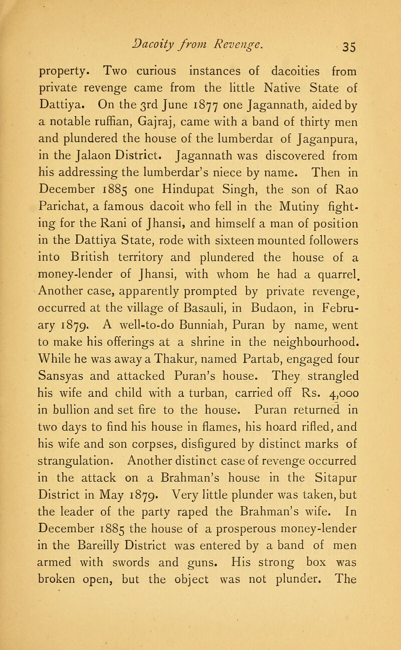 property. Two curious instances of dacoities from private revenge came from the little Native State of Dattiya. On the 3rd June 1877 one Jagannath, aided by a notable rufhan, Gajraj, came with a band of thirty men and plundered the house of the lumberdar of Jaganpura, in the Jalaon District. Jagannath was discovered from his addressing the lumberdar's niece by name. Then in December 1885 one Hindupat Singh, the son of Rao Parichat, a famous dacoit who fell in the Mutiny fight- ing for the Rani of Jhansi, and himself a man of position in the Dattiya State, rode with sixteen mounted followers into British territory and plundered the house of a money-lender of Jhansi, with whom he had a quarrel. Another case, apparently prompted by private revenge, occurred at the village of Basauli, in Budaon, in Febru- ary 1879. A well-to-do Bunniah, Puran by name, went to make his offerings at a shrine in the neighbourhood. While he was away a Thakur, named Partab, engaged four Sansyas and attacked Puran's house. They strangled his wife and child with a turban, carried off Rs. 4,000 in bullion and set fire to the house. Puran returned in two days to find his house in flames, his hoard rifled, and his wife and son corpses, disfigured by distinct marks of strangulation. Another distinct case of revenge occurred in the attack on a Brahman's house in the Sitapur District in May 1879. Very little plunder was taken, but the leader of the party raped the Brahman's wife. In December 1885 the house of a prosperous money-lender in the Bareilly District was entered by a band of men armed with swords and guns. His strong box was broken open, but the object was not plunder. The