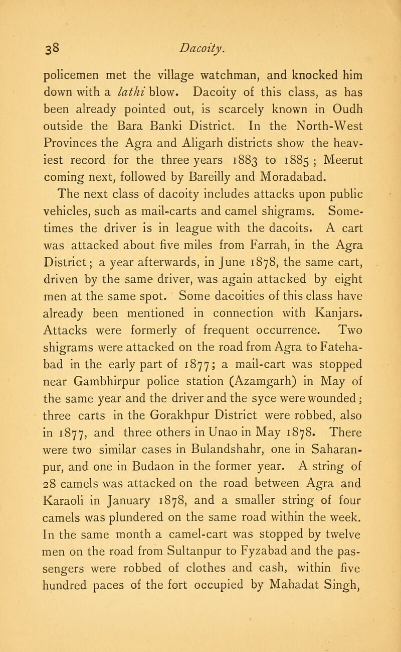 policemen met the village watchman, and knocked him down with a lathi blow. Dacoity of this class, as has been already pointed out, is scarcely known in Oudh outside the Bara Banki District. In the North-West Provinces the Agra and Aligarh districts show the heav- iest record for the three years 1883 to 1885; Meerut coming next, followed by Bareilly and Moradabad. The next class of dacoity includes attacks upon public vehicles, such as mail-carts and camel shigrams. Some- times the driver is in league with the dacoits. A cart was attacked about five miles from Farrah, in the Agra District; a year afterwards, in June 1878, the same cart, driven by the same driver, was again attacked by eight men at the same spot. Some dacoities of this class have already been mentioned in connection with Kanjars. Attacks were formerly of frequent occurrence. Two shigrams were attacked on the road from Agra to Fateha- bad in the early part of 1877; a mail-cart was stopped near Gambhirpur police station (Azamgarh) in May of the same year and the driver and the syce were wounded; three carts in the Gorakhpur District were robbed, also In 1877, and three others in Unao In May 1878. There were two similar cases in Bulandshahr, one In Saharan- pur, and one in Budaon in the former year. A string of 28 camels was attacked on the road between Agra and Karaoli In January 1878, and a smaller string of four camels was plundered on the same road within the week. In the same month a camel-cart was stopped by twelve men on the road from Sultanpur to Fyzabad and the pas- sengers were robbed of clothes and cash, within five hundred paces of the fort occupied by Mahadat Singh,