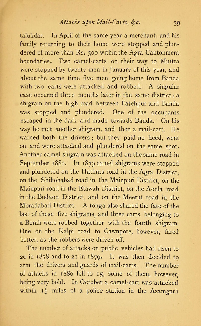 talukdar. In April of the same year a merchant and his family returning to their home were stopped and plun- dered of more than Rs. 500 within the Agra Cantonment boundaries. Two camel-carts on their way to Muttra were stopped by twenty men in January of this year, and about the same time five men going home from Banda with two carts were attacked and robbed. A singular case occurred three months later in the same district: a shigram on the high road between Fatehpur and Banda was stopped and plundered. One of the occupants escaped in the dark and made towards Banda. On his way he met another shigram, and then a mail-cart. He warned both the drivers ; but they paid no heed, went on, and were attacked and plundered on the same spot. Another camel shigram was attacked on the same road in September 1880. In 1879 camel shigrams were stopped and plundered on the Hathras road in the Agra District, on the Shikohabad road in the Mainpuri District, on the Mainpuri road in the Etawah District, on the Aonla road in the Budaon District, and on the Meerut road in the Moradabad District. A tonga also shared the fate of the last of these five shigrams, and three carts belonging to a Borah were robbed together with the fourth shigram. One on the Kalpi road to Cawnpore, however, fared better, as the robbers were driven off. The number of attacks on public vehicles had risen to 20 in 1878 and to 21 in 1879. It was then decided to arm the drivers and guards of mail-carts. The number of attacks in 1880 fell to 15, some of them, however, being very bold. In October a camel-cart was attacked within IJ miles of a police station in the Azamgarh