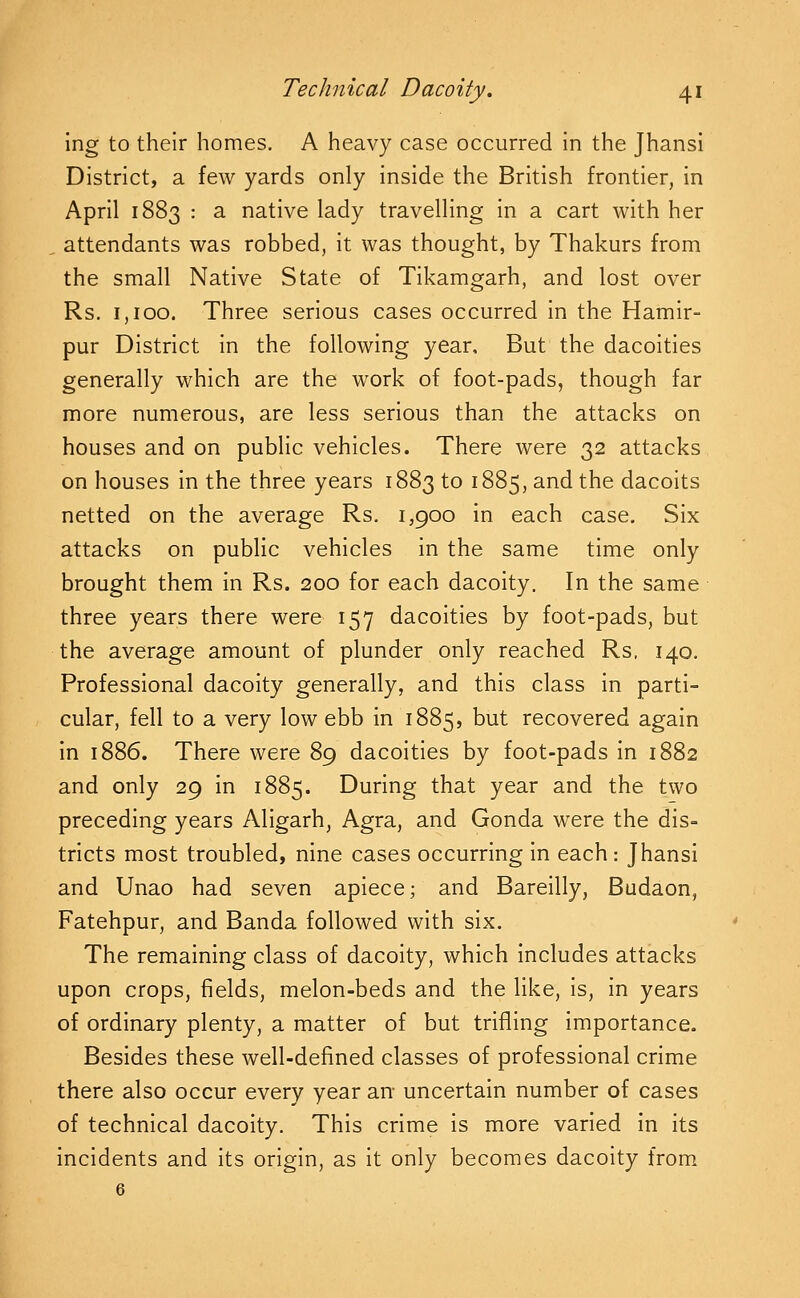 Ing to their homes. A heavy case occurred in the Jhansi District, a few yards only inside the British frontier, in April 1883 : a native lady travelling in a cart with her . attendants was robbed, it was thought, by Thakurs from the small Native State of Tikamgarh, and lost over Rs. 1,100. Three serious cases occurred in the Hamir- pur District in the following year. But the dacoities generally which are the work of foot-pads, though far more numerous, are less serious than the attacks on houses and on public vehicles. There were 32 attacks on houses in the three years 1883 to 1885, and the dacoits netted on the average Rs. 1,900 in each case. Six attacks on public vehicles in the same time only brought them in Rs. 200 for each dacoity. In the same three years there were 157 dacoities by foot-pads, but the average amount of plunder only reached Rs, 140. Professional dacoity generally, and this class in parti- cular, fell to a very low ebb in 1885, but recovered again in 1886. There were 89 dacoities by foot-pads in 1882 and only 29 in 1885. During that year and the two preceding years Aligarh, Agra, and Gonda were the dis- tricts most troubled, nine cases occurring in each: Jhansi and Unao had seven apiece; and Bareilly, Budaon, Fatehpur, and Banda followed with six. The remaining class of dacoity, which includes attacks upon crops, fields, melon-beds and the like, is, in years of ordinary plenty, a matter of but trifling importance. Besides these well-defined classes of professional crime there also occur every year an- uncertain number of cases of technical dacoity. This crime is more varied in its incidents and its origin, as it only becomes dacoity from.