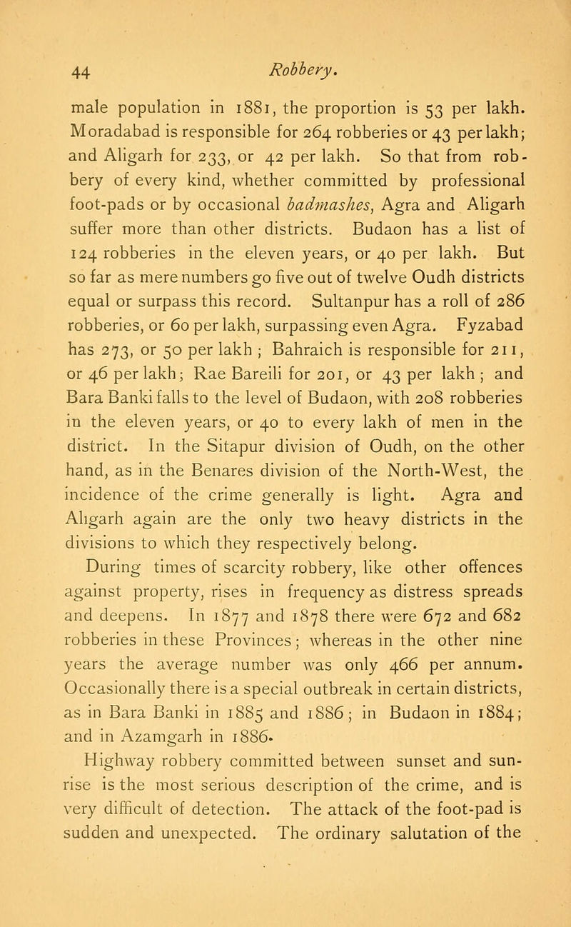 male population in 1881, the proportion is 53 per lakh. Moradabad is responsible for 264 robberies or 43 per lakh; and Aligarh for 233, or 42 per lakh. So that from rob- bery of every kind, whether committed by professional foot-pads or by occasional hadmashes^ Agra and Aligarh suffer more than other districts. Budaon has a list of 124 robberies in the eleven years, or 40 per lakh. But so far as mere numbers go five out of twelve Oudh districts equal or surpass this record. Sultanpur has a roll of 286 robberies, or 60 per lakh, surpassing even Agra. Fyzabad has 273, or 50 per lakh ; Bahraich is responsible for 211, or 46 per lakh; Rae Bareili for 201, or 43 per lakh ; and Bara Banki falls to the level of Budaon, with 208 robberies in the eleven years, or 40 to every lakh of men in the district. In the Sitapur division of Oudh, on the other hand, as in the Benares division of the North-West, the incidence of the crime generally is light. Agra and Aligarh again are the only two heavy districts in the divisions to which they respectively belong. During times of scarcity robbery, like other offences against property, rises in frequency as distress spreads and deepens. In 1877 and 1878 there were 672 and 682 robberies in these Provinces; whereas in the other nine years the average number was only 466 per annum. Occasionally there is a special outbreak in certain districts, as in Bara Banki in 1885 and 1886; in Budaon in 1884; and in Azamgarh in 1886. Highway robbery committed between sunset and sun- rise is the most serious description of the crime, and is very difficult of detection. The attack of the foot-pad is sudden and unexpected. The ordinary salutation of the