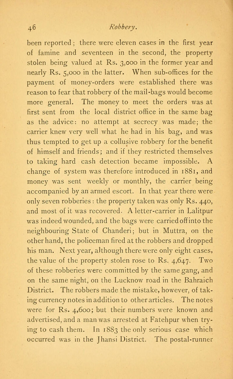 been reported ; there were eleven cases in the first year of famine and seventeen in the second, the property stolen being valued at Rs. 3,000 in the former year and nearly Rs. 5,000 in the latter. When sub-offices for the payment of money-orders were established there was reason to fear that robbery of the mail-bags would become more general. The money to meet the orders was at first sent from the local district office in the same bag as the advice: no attempt at secrecy was made; the carrier knew very well what he had in his bag, and was thus tempted to get up a collusive robbery for the benefit of himself and friends; and if they restricted themselves to taking hard cash detection became impossible. A change of system was therefore introduced in 1881, and money was sent weekly or monthly, the carrier being accompanied by an armed escort. In that year there were only seven robberies : the property taken was only Rs. 440, and most of it was recovered. A letter-carrier in Lalitpur was indeed wounded, and the bags were carried off into the neighbouring State of Chanderi; but in Muttra, on the other hand, the policeman fired at the robbers and dropped his man. Next year, although there were only eight cases, the value of the property stolen rose to Rs. 4,647. Two of these robberies were committed by the same gang, and on the same night, on the Lucknow road in the Bahraich District. The robbers made the mistake, however, of tak- ing currency notes in addition to other articles. The notes were for Rs. 4,600; but their numbers were known and advertised, and a man was arrested at Fatehpur when try- ing to cash them. In 1883 the only serious case which occurred was in the Jhansi District. The postal-runner