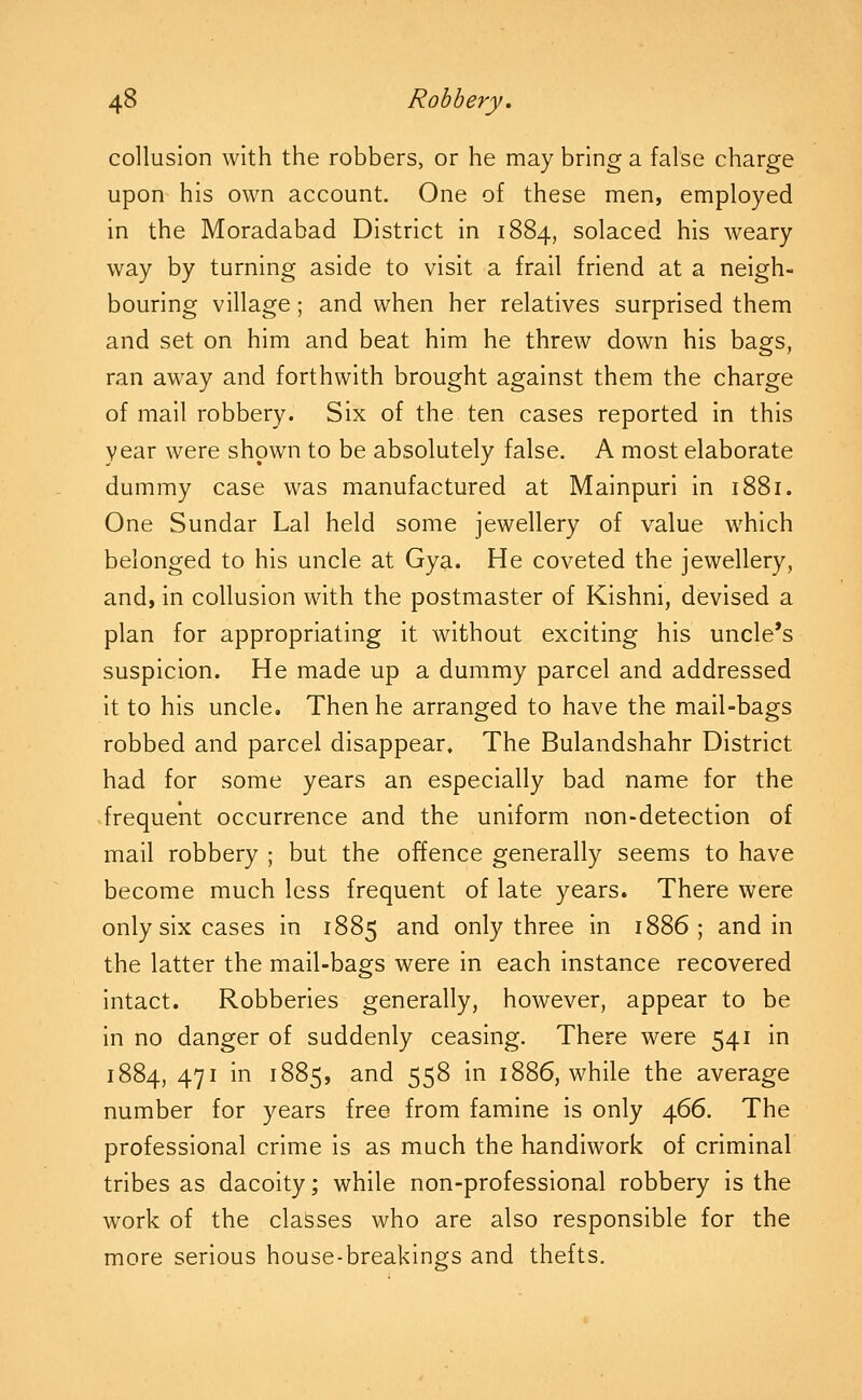 collusion with the robbers, or he may bring a false charge upon his own account. One of these men, employed in the Moradabad District in 1884, solaced his weary way by turning aside to visit a frail friend at a neigh- bouring village; and when her relatives surprised them and set on him and beat him he threw down his bags, ran away and forthwith brought against them the charge of mail robbery. Six of the ten cases reported in this year were shown to be absolutely false. A most elaborate dummy case was manufactured at Mainpuri in 1881. One Sundar Lai held some jewellery of value which belonged to his uncle at Gya. He coveted the jewellery, and, in collusion with the postmaster of Kishni, devised a plan for appropriating it without exciting his uncle's suspicion. He made up a dummy parcel and addressed it to his uncle. Then he arranged to have the mail-bags robbed and parcel disappear. The Bulandshahr District had for some years an especially bad name for the frequent occurrence and the uniform non-detection of mail robbery ; but the offence generally seems to have become much less frequent of late years. There were only six cases in 1885 and only three in 1886; and in the latter the mail-bags were in each instance recovered intact. Robberies generally, however, appear to be in no danger of suddenly ceasing. There were 541 in 1884, 471 in 1885, and 558 in 1886, while the average number for years free from famine is only 466. The professional crime Is as much the handiwork of criminal tribes as dacolty; while non-professional robbery is the work of the classes who are also responsible for the more serious house-breakings and thefts.