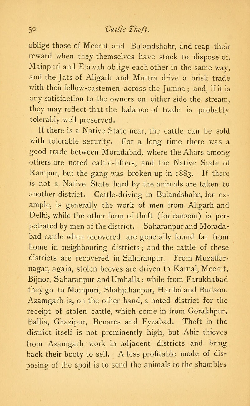 oblige those of Meerut and Bulandshahr, and reap their reward when they themselves have stock to dispose of. Mainpuri and Etawah oblige each other in the same way, and the Jats of Aligarh and Muttra drive a brisk trade with their fellovv-castemen across the Jumna ; and, if it is any satisfaction to the owners on either side the stream, they may reflect that the balance of trade is probably tolerably well preserved. If there is a Native State near, the cattle can be sold with tolerable security. For a long time there was a good trade between Moradabad, where the Ahars among others are noted cattle-lifters, and the Native State of Rampur, but the gang was broken up in 1883. If there Is not a Native State hard by the animals are taken to another district. Cattle-driving in Bulandshahr, for ex- ample, Is generally the work of men from Aligarh and Delhi, while the other form of theft (for ransom) is per- petrated by men of the district. Saharanpur and Morada- bad cattle when recovered are generally found far from home in neighbouring districts; and the cattle of these districts are recovered In Saharanpur, From Muzaffar- nagar, again, stolen beeves are driven to Karnal, Meerut, Bijnor, Saharanpur andUmballa: while from Farukhabad they go to Mainpuri, Shahjahanpur, Hardol and Budaon. Azamgarh Is, on the other hand, a noted district for the receipt of stolen cattle, which come in from Gorakhpur, Ballla, Ghazipur, Benares and Fyzabad. Theft in the district Itself Is not prominently high, but Ahir thieves from Azamgarh work In adjacent districts and bring back their booty to sell. A less profitable mode of dis- posing of the spoil Is to send the animals to the shambles